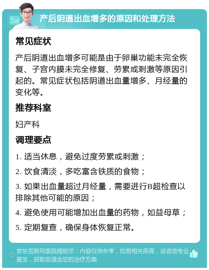 产后阴道出血增多的原因和处理方法 常见症状 产后阴道出血增多可能是由于卵巢功能未完全恢复、子宫内膜未完全修复、劳累或刺激等原因引起的。常见症状包括阴道出血量增多、月经量的变化等。 推荐科室 妇产科 调理要点 1. 适当休息，避免过度劳累或刺激； 2. 饮食清淡，多吃富含铁质的食物； 3. 如果出血量超过月经量，需要进行B超检查以排除其他可能的原因； 4. 避免使用可能增加出血量的药物，如益母草； 5. 定期复查，确保身体恢复正常。