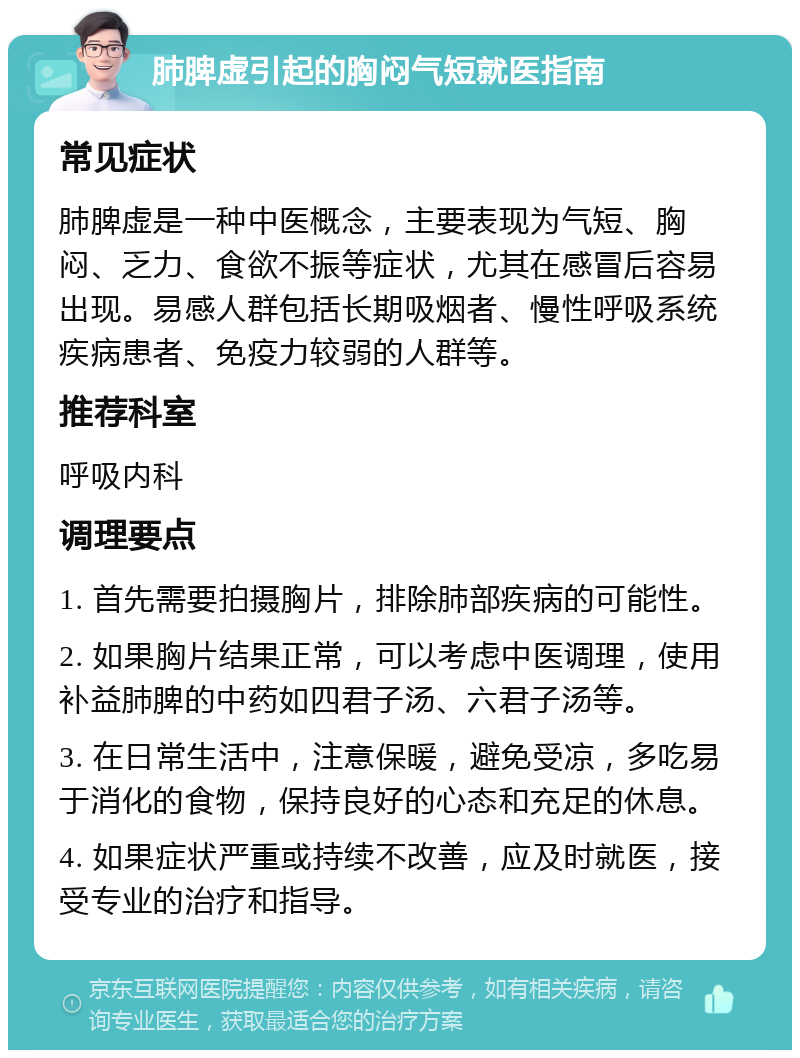 肺脾虚引起的胸闷气短就医指南 常见症状 肺脾虚是一种中医概念，主要表现为气短、胸闷、乏力、食欲不振等症状，尤其在感冒后容易出现。易感人群包括长期吸烟者、慢性呼吸系统疾病患者、免疫力较弱的人群等。 推荐科室 呼吸内科 调理要点 1. 首先需要拍摄胸片，排除肺部疾病的可能性。 2. 如果胸片结果正常，可以考虑中医调理，使用补益肺脾的中药如四君子汤、六君子汤等。 3. 在日常生活中，注意保暖，避免受凉，多吃易于消化的食物，保持良好的心态和充足的休息。 4. 如果症状严重或持续不改善，应及时就医，接受专业的治疗和指导。