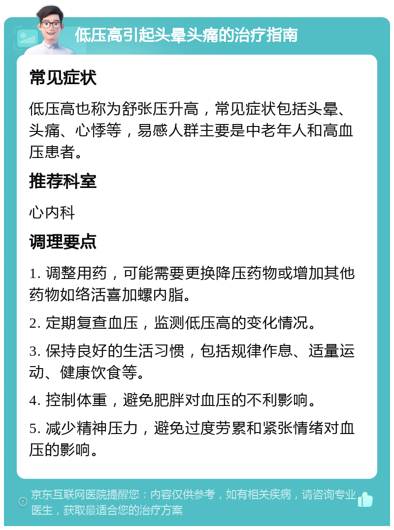 低压高引起头晕头痛的治疗指南 常见症状 低压高也称为舒张压升高，常见症状包括头晕、头痛、心悸等，易感人群主要是中老年人和高血压患者。 推荐科室 心内科 调理要点 1. 调整用药，可能需要更换降压药物或增加其他药物如络活喜加螺内脂。 2. 定期复查血压，监测低压高的变化情况。 3. 保持良好的生活习惯，包括规律作息、适量运动、健康饮食等。 4. 控制体重，避免肥胖对血压的不利影响。 5. 减少精神压力，避免过度劳累和紧张情绪对血压的影响。