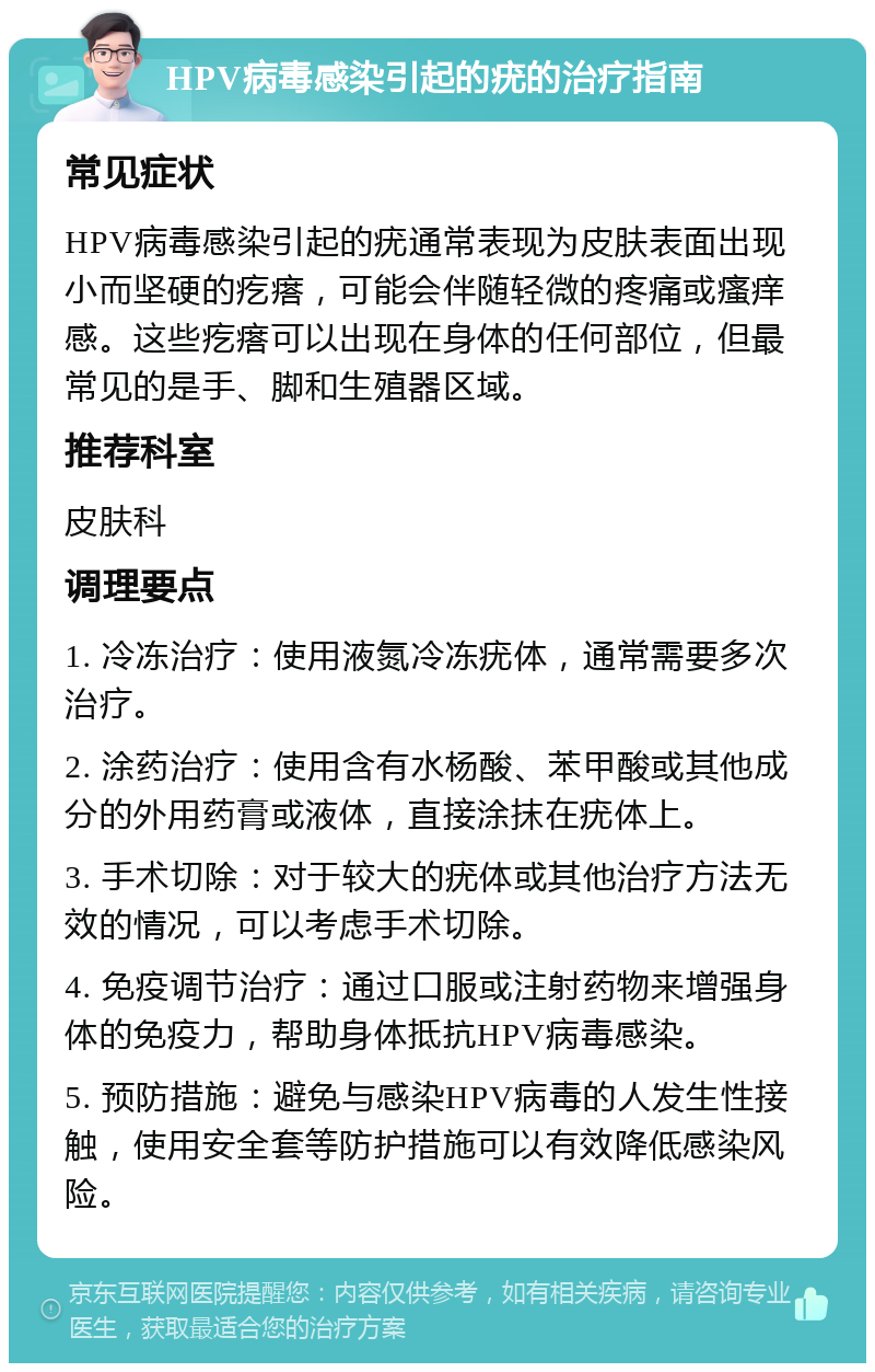 HPV病毒感染引起的疣的治疗指南 常见症状 HPV病毒感染引起的疣通常表现为皮肤表面出现小而坚硬的疙瘩，可能会伴随轻微的疼痛或瘙痒感。这些疙瘩可以出现在身体的任何部位，但最常见的是手、脚和生殖器区域。 推荐科室 皮肤科 调理要点 1. 冷冻治疗：使用液氮冷冻疣体，通常需要多次治疗。 2. 涂药治疗：使用含有水杨酸、苯甲酸或其他成分的外用药膏或液体，直接涂抹在疣体上。 3. 手术切除：对于较大的疣体或其他治疗方法无效的情况，可以考虑手术切除。 4. 免疫调节治疗：通过口服或注射药物来增强身体的免疫力，帮助身体抵抗HPV病毒感染。 5. 预防措施：避免与感染HPV病毒的人发生性接触，使用安全套等防护措施可以有效降低感染风险。