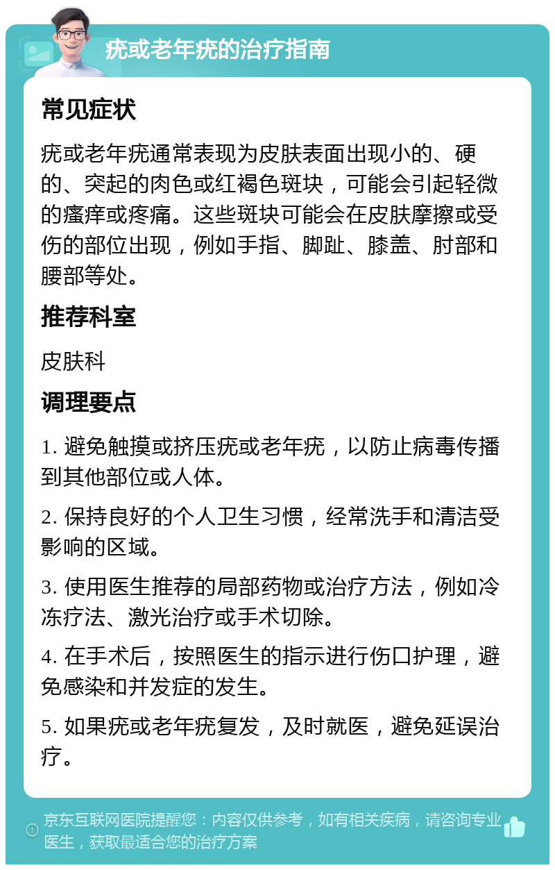 疣或老年疣的治疗指南 常见症状 疣或老年疣通常表现为皮肤表面出现小的、硬的、突起的肉色或红褐色斑块，可能会引起轻微的瘙痒或疼痛。这些斑块可能会在皮肤摩擦或受伤的部位出现，例如手指、脚趾、膝盖、肘部和腰部等处。 推荐科室 皮肤科 调理要点 1. 避免触摸或挤压疣或老年疣，以防止病毒传播到其他部位或人体。 2. 保持良好的个人卫生习惯，经常洗手和清洁受影响的区域。 3. 使用医生推荐的局部药物或治疗方法，例如冷冻疗法、激光治疗或手术切除。 4. 在手术后，按照医生的指示进行伤口护理，避免感染和并发症的发生。 5. 如果疣或老年疣复发，及时就医，避免延误治疗。