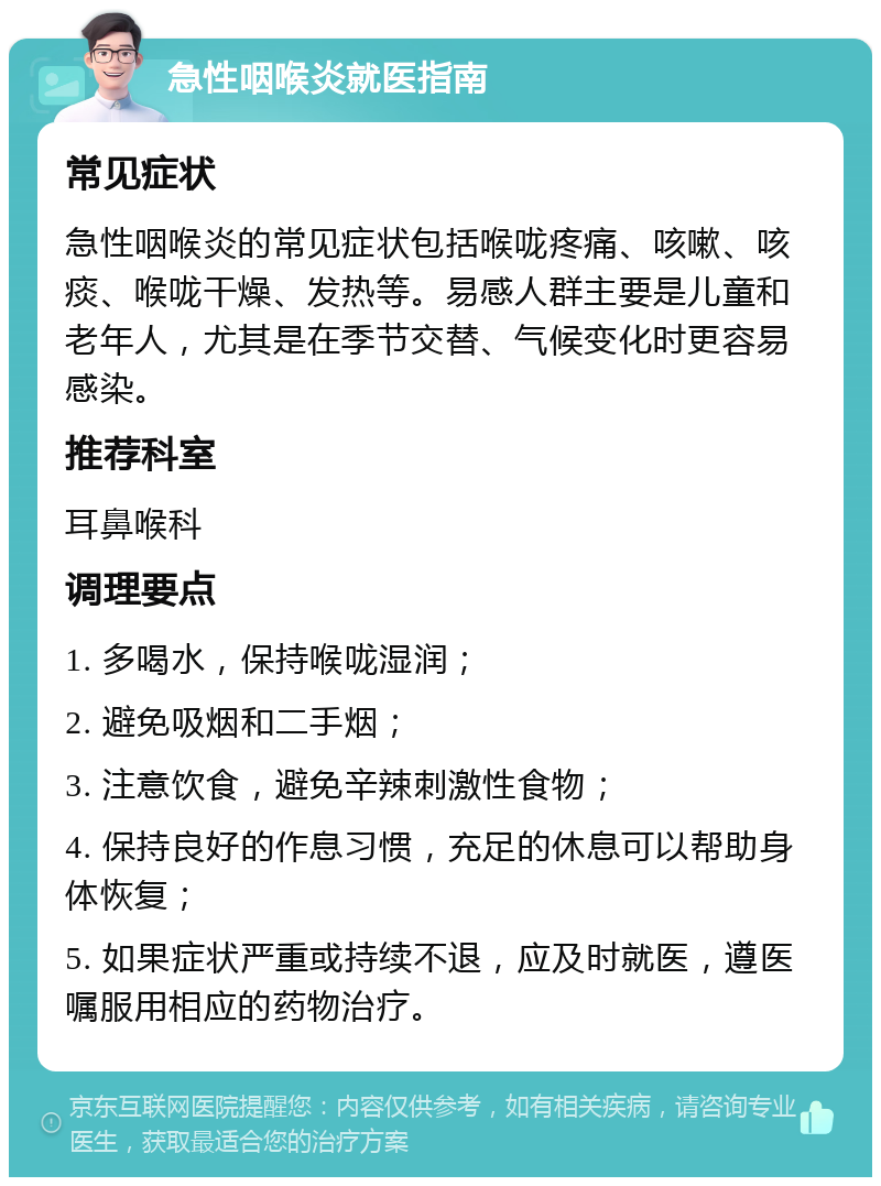 急性咽喉炎就医指南 常见症状 急性咽喉炎的常见症状包括喉咙疼痛、咳嗽、咳痰、喉咙干燥、发热等。易感人群主要是儿童和老年人，尤其是在季节交替、气候变化时更容易感染。 推荐科室 耳鼻喉科 调理要点 1. 多喝水，保持喉咙湿润； 2. 避免吸烟和二手烟； 3. 注意饮食，避免辛辣刺激性食物； 4. 保持良好的作息习惯，充足的休息可以帮助身体恢复； 5. 如果症状严重或持续不退，应及时就医，遵医嘱服用相应的药物治疗。