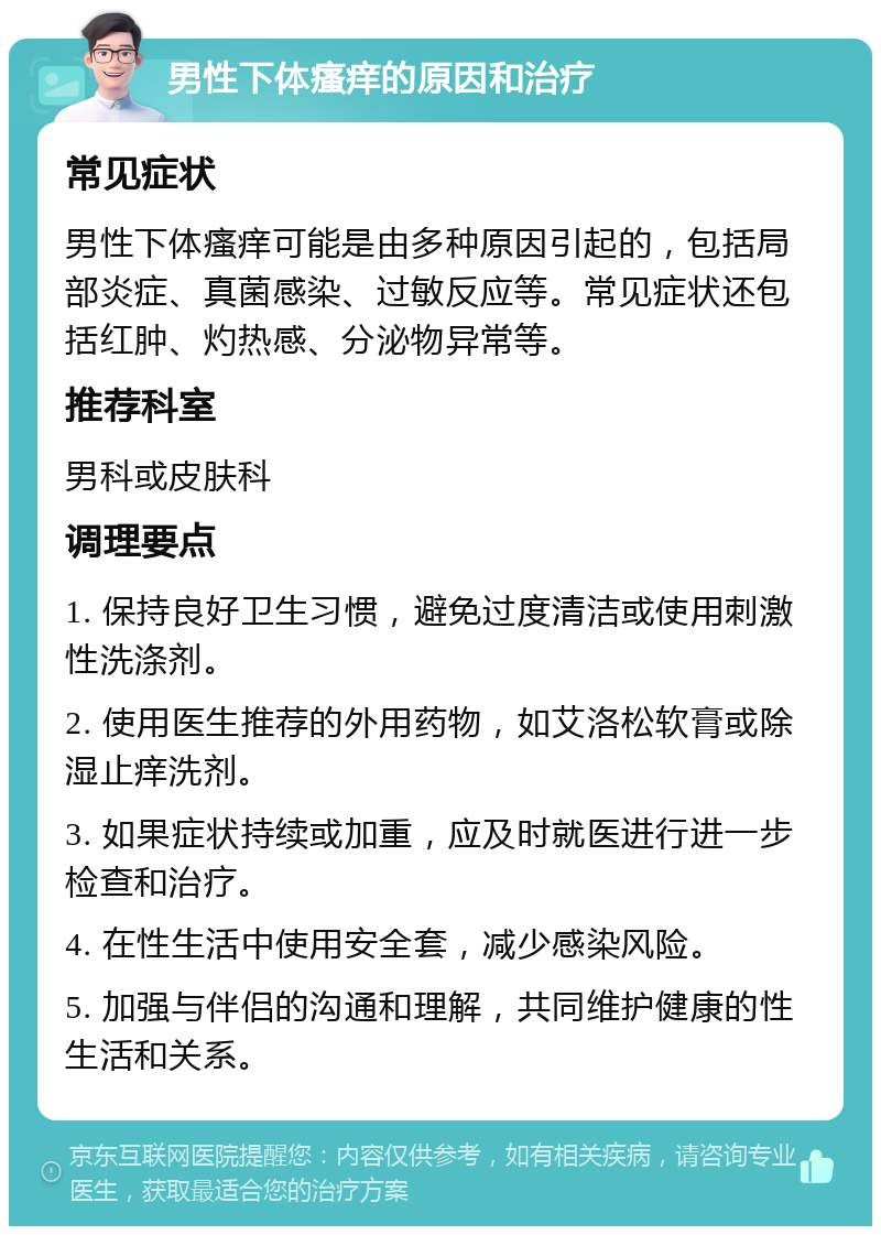 男性下体瘙痒的原因和治疗 常见症状 男性下体瘙痒可能是由多种原因引起的，包括局部炎症、真菌感染、过敏反应等。常见症状还包括红肿、灼热感、分泌物异常等。 推荐科室 男科或皮肤科 调理要点 1. 保持良好卫生习惯，避免过度清洁或使用刺激性洗涤剂。 2. 使用医生推荐的外用药物，如艾洛松软膏或除湿止痒洗剂。 3. 如果症状持续或加重，应及时就医进行进一步检查和治疗。 4. 在性生活中使用安全套，减少感染风险。 5. 加强与伴侣的沟通和理解，共同维护健康的性生活和关系。