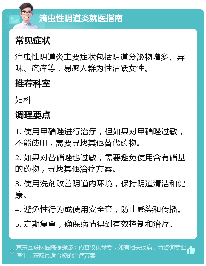 滴虫性阴道炎就医指南 常见症状 滴虫性阴道炎主要症状包括阴道分泌物增多、异味、瘙痒等，易感人群为性活跃女性。 推荐科室 妇科 调理要点 1. 使用甲硝唑进行治疗，但如果对甲硝唑过敏，不能使用，需要寻找其他替代药物。 2. 如果对替硝唑也过敏，需要避免使用含有硝基的药物，寻找其他治疗方案。 3. 使用洗剂改善阴道内环境，保持阴道清洁和健康。 4. 避免性行为或使用安全套，防止感染和传播。 5. 定期复查，确保病情得到有效控制和治疗。