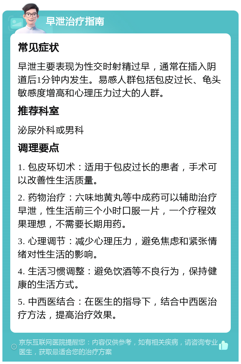 早泄治疗指南 常见症状 早泄主要表现为性交时射精过早，通常在插入阴道后1分钟内发生。易感人群包括包皮过长、龟头敏感度增高和心理压力过大的人群。 推荐科室 泌尿外科或男科 调理要点 1. 包皮环切术：适用于包皮过长的患者，手术可以改善性生活质量。 2. 药物治疗：六味地黄丸等中成药可以辅助治疗早泄，性生活前三个小时口服一片，一个疗程效果理想，不需要长期用药。 3. 心理调节：减少心理压力，避免焦虑和紧张情绪对性生活的影响。 4. 生活习惯调整：避免饮酒等不良行为，保持健康的生活方式。 5. 中西医结合：在医生的指导下，结合中西医治疗方法，提高治疗效果。