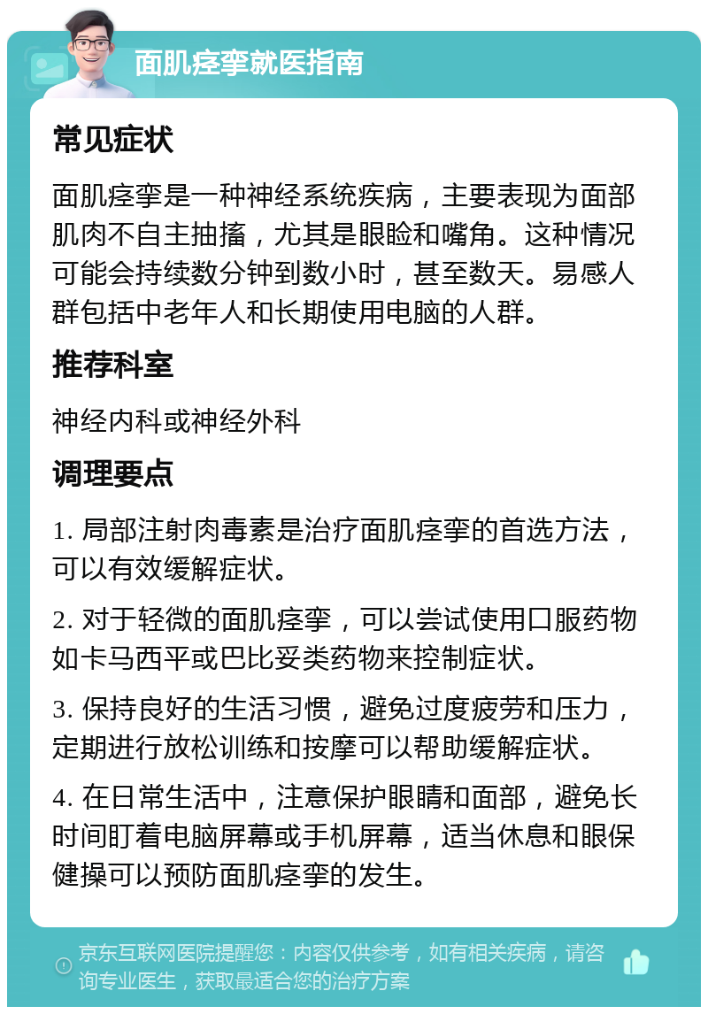 面肌痉挛就医指南 常见症状 面肌痉挛是一种神经系统疾病，主要表现为面部肌肉不自主抽搐，尤其是眼睑和嘴角。这种情况可能会持续数分钟到数小时，甚至数天。易感人群包括中老年人和长期使用电脑的人群。 推荐科室 神经内科或神经外科 调理要点 1. 局部注射肉毒素是治疗面肌痉挛的首选方法，可以有效缓解症状。 2. 对于轻微的面肌痉挛，可以尝试使用口服药物如卡马西平或巴比妥类药物来控制症状。 3. 保持良好的生活习惯，避免过度疲劳和压力，定期进行放松训练和按摩可以帮助缓解症状。 4. 在日常生活中，注意保护眼睛和面部，避免长时间盯着电脑屏幕或手机屏幕，适当休息和眼保健操可以预防面肌痉挛的发生。