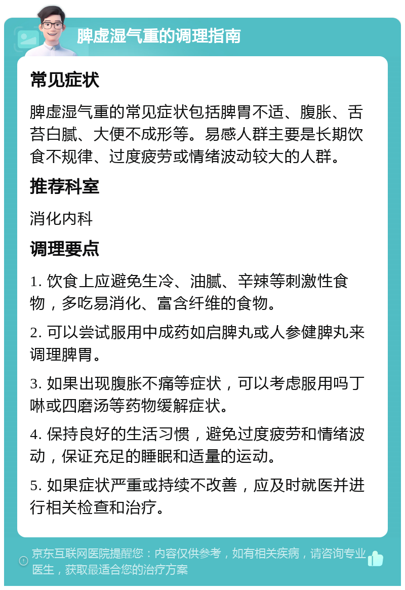 脾虚湿气重的调理指南 常见症状 脾虚湿气重的常见症状包括脾胃不适、腹胀、舌苔白腻、大便不成形等。易感人群主要是长期饮食不规律、过度疲劳或情绪波动较大的人群。 推荐科室 消化内科 调理要点 1. 饮食上应避免生冷、油腻、辛辣等刺激性食物，多吃易消化、富含纤维的食物。 2. 可以尝试服用中成药如启脾丸或人参健脾丸来调理脾胃。 3. 如果出现腹胀不痛等症状，可以考虑服用吗丁啉或四磨汤等药物缓解症状。 4. 保持良好的生活习惯，避免过度疲劳和情绪波动，保证充足的睡眠和适量的运动。 5. 如果症状严重或持续不改善，应及时就医并进行相关检查和治疗。