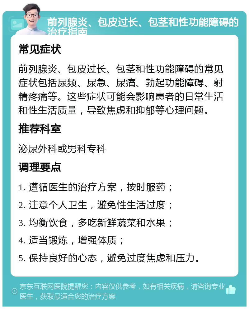 前列腺炎、包皮过长、包茎和性功能障碍的治疗指南 常见症状 前列腺炎、包皮过长、包茎和性功能障碍的常见症状包括尿频、尿急、尿痛、勃起功能障碍、射精疼痛等。这些症状可能会影响患者的日常生活和性生活质量，导致焦虑和抑郁等心理问题。 推荐科室 泌尿外科或男科专科 调理要点 1. 遵循医生的治疗方案，按时服药； 2. 注意个人卫生，避免性生活过度； 3. 均衡饮食，多吃新鲜蔬菜和水果； 4. 适当锻炼，增强体质； 5. 保持良好的心态，避免过度焦虑和压力。