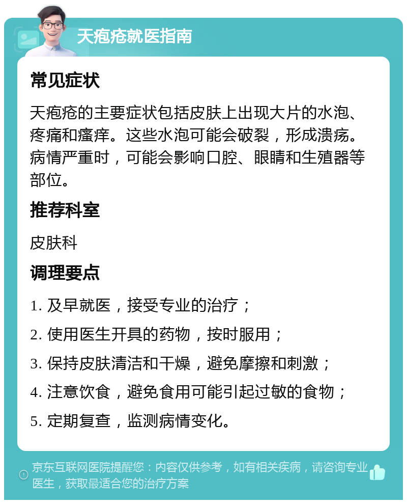 天疱疮就医指南 常见症状 天疱疮的主要症状包括皮肤上出现大片的水泡、疼痛和瘙痒。这些水泡可能会破裂，形成溃疡。病情严重时，可能会影响口腔、眼睛和生殖器等部位。 推荐科室 皮肤科 调理要点 1. 及早就医，接受专业的治疗； 2. 使用医生开具的药物，按时服用； 3. 保持皮肤清洁和干燥，避免摩擦和刺激； 4. 注意饮食，避免食用可能引起过敏的食物； 5. 定期复查，监测病情变化。