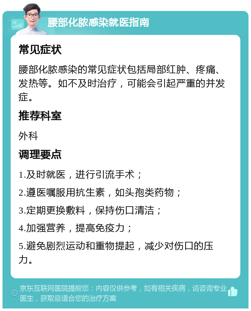 腰部化脓感染就医指南 常见症状 腰部化脓感染的常见症状包括局部红肿、疼痛、发热等。如不及时治疗，可能会引起严重的并发症。 推荐科室 外科 调理要点 1.及时就医，进行引流手术； 2.遵医嘱服用抗生素，如头孢类药物； 3.定期更换敷料，保持伤口清洁； 4.加强营养，提高免疫力； 5.避免剧烈运动和重物提起，减少对伤口的压力。