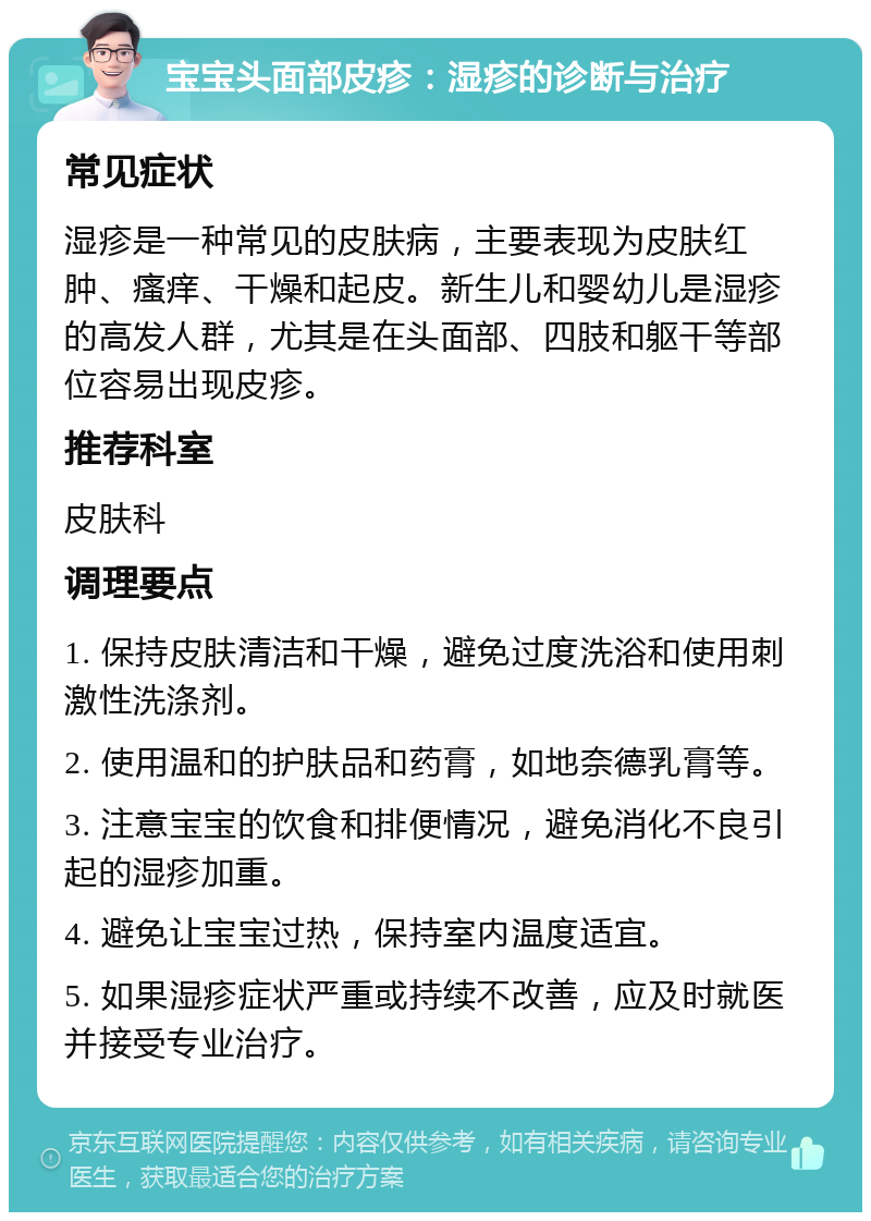 宝宝头面部皮疹：湿疹的诊断与治疗 常见症状 湿疹是一种常见的皮肤病，主要表现为皮肤红肿、瘙痒、干燥和起皮。新生儿和婴幼儿是湿疹的高发人群，尤其是在头面部、四肢和躯干等部位容易出现皮疹。 推荐科室 皮肤科 调理要点 1. 保持皮肤清洁和干燥，避免过度洗浴和使用刺激性洗涤剂。 2. 使用温和的护肤品和药膏，如地奈德乳膏等。 3. 注意宝宝的饮食和排便情况，避免消化不良引起的湿疹加重。 4. 避免让宝宝过热，保持室内温度适宜。 5. 如果湿疹症状严重或持续不改善，应及时就医并接受专业治疗。