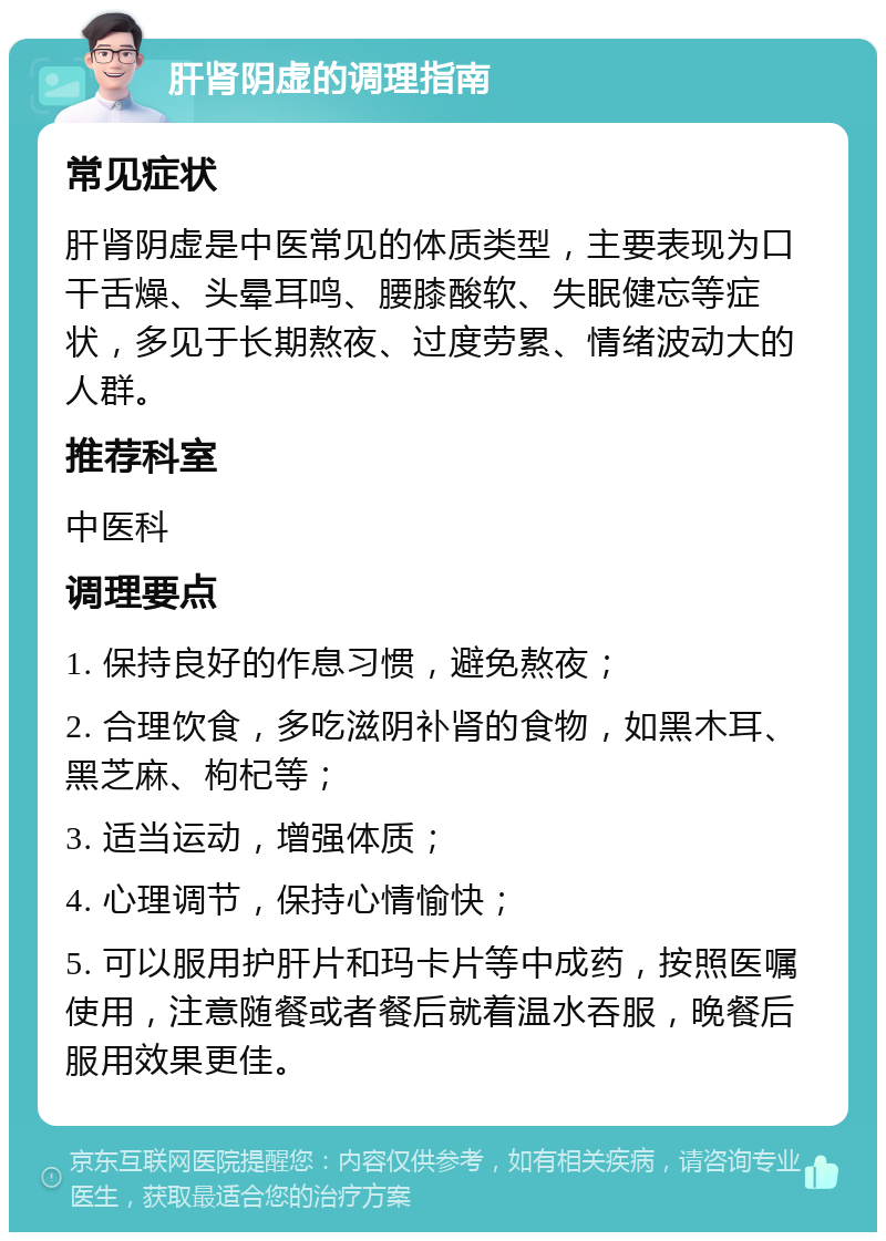 肝肾阴虚的调理指南 常见症状 肝肾阴虚是中医常见的体质类型，主要表现为口干舌燥、头晕耳鸣、腰膝酸软、失眠健忘等症状，多见于长期熬夜、过度劳累、情绪波动大的人群。 推荐科室 中医科 调理要点 1. 保持良好的作息习惯，避免熬夜； 2. 合理饮食，多吃滋阴补肾的食物，如黑木耳、黑芝麻、枸杞等； 3. 适当运动，增强体质； 4. 心理调节，保持心情愉快； 5. 可以服用护肝片和玛卡片等中成药，按照医嘱使用，注意随餐或者餐后就着温水吞服，晚餐后服用效果更佳。