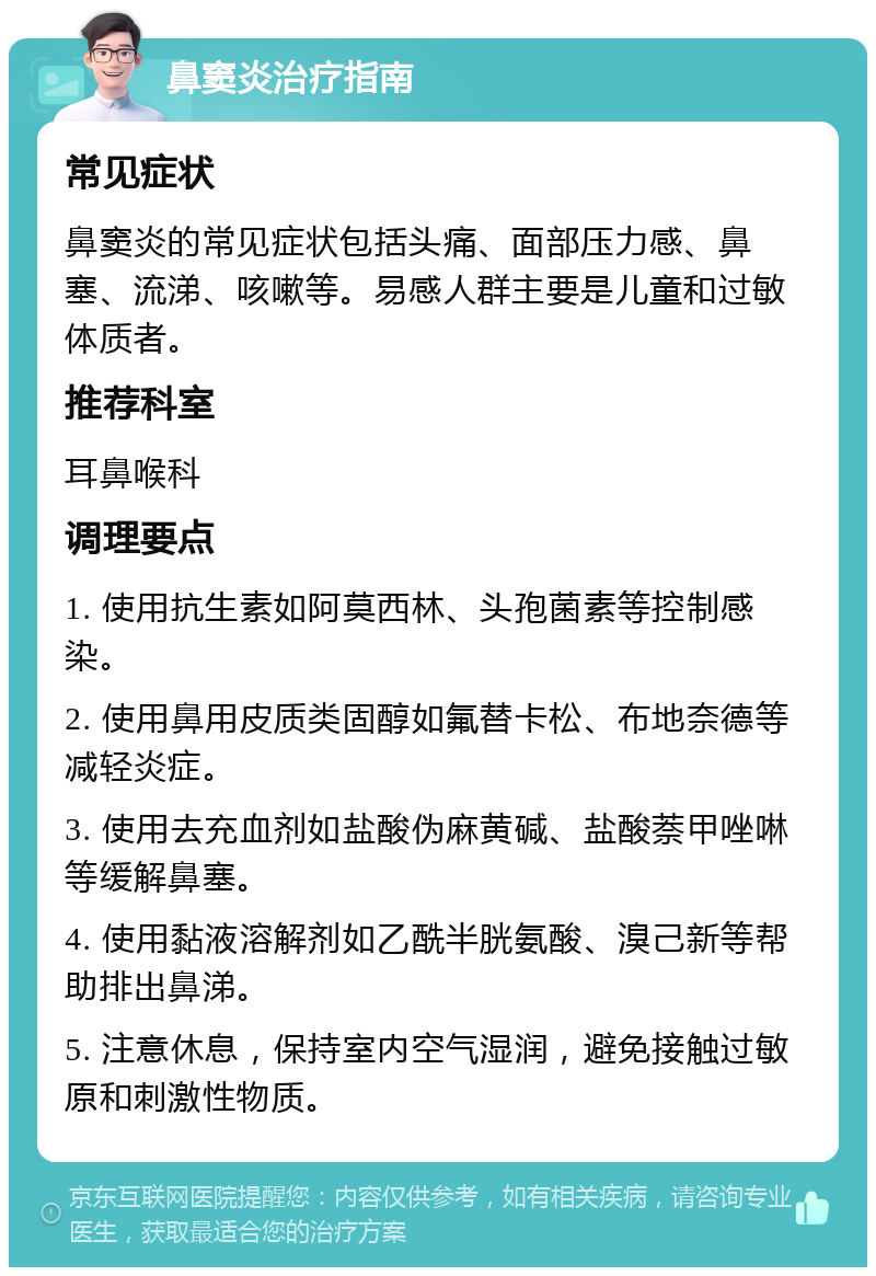 鼻窦炎治疗指南 常见症状 鼻窦炎的常见症状包括头痛、面部压力感、鼻塞、流涕、咳嗽等。易感人群主要是儿童和过敏体质者。 推荐科室 耳鼻喉科 调理要点 1. 使用抗生素如阿莫西林、头孢菌素等控制感染。 2. 使用鼻用皮质类固醇如氟替卡松、布地奈德等减轻炎症。 3. 使用去充血剂如盐酸伪麻黄碱、盐酸萘甲唑啉等缓解鼻塞。 4. 使用黏液溶解剂如乙酰半胱氨酸、溴己新等帮助排出鼻涕。 5. 注意休息，保持室内空气湿润，避免接触过敏原和刺激性物质。