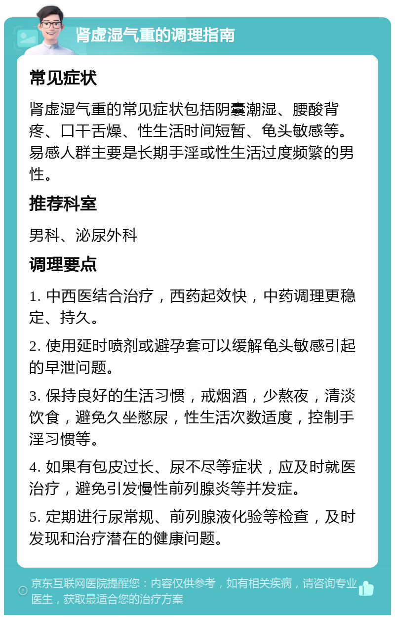 肾虚湿气重的调理指南 常见症状 肾虚湿气重的常见症状包括阴囊潮湿、腰酸背疼、口干舌燥、性生活时间短暂、龟头敏感等。易感人群主要是长期手淫或性生活过度频繁的男性。 推荐科室 男科、泌尿外科 调理要点 1. 中西医结合治疗，西药起效快，中药调理更稳定、持久。 2. 使用延时喷剂或避孕套可以缓解龟头敏感引起的早泄问题。 3. 保持良好的生活习惯，戒烟酒，少熬夜，清淡饮食，避免久坐憋尿，性生活次数适度，控制手淫习惯等。 4. 如果有包皮过长、尿不尽等症状，应及时就医治疗，避免引发慢性前列腺炎等并发症。 5. 定期进行尿常规、前列腺液化验等检查，及时发现和治疗潜在的健康问题。