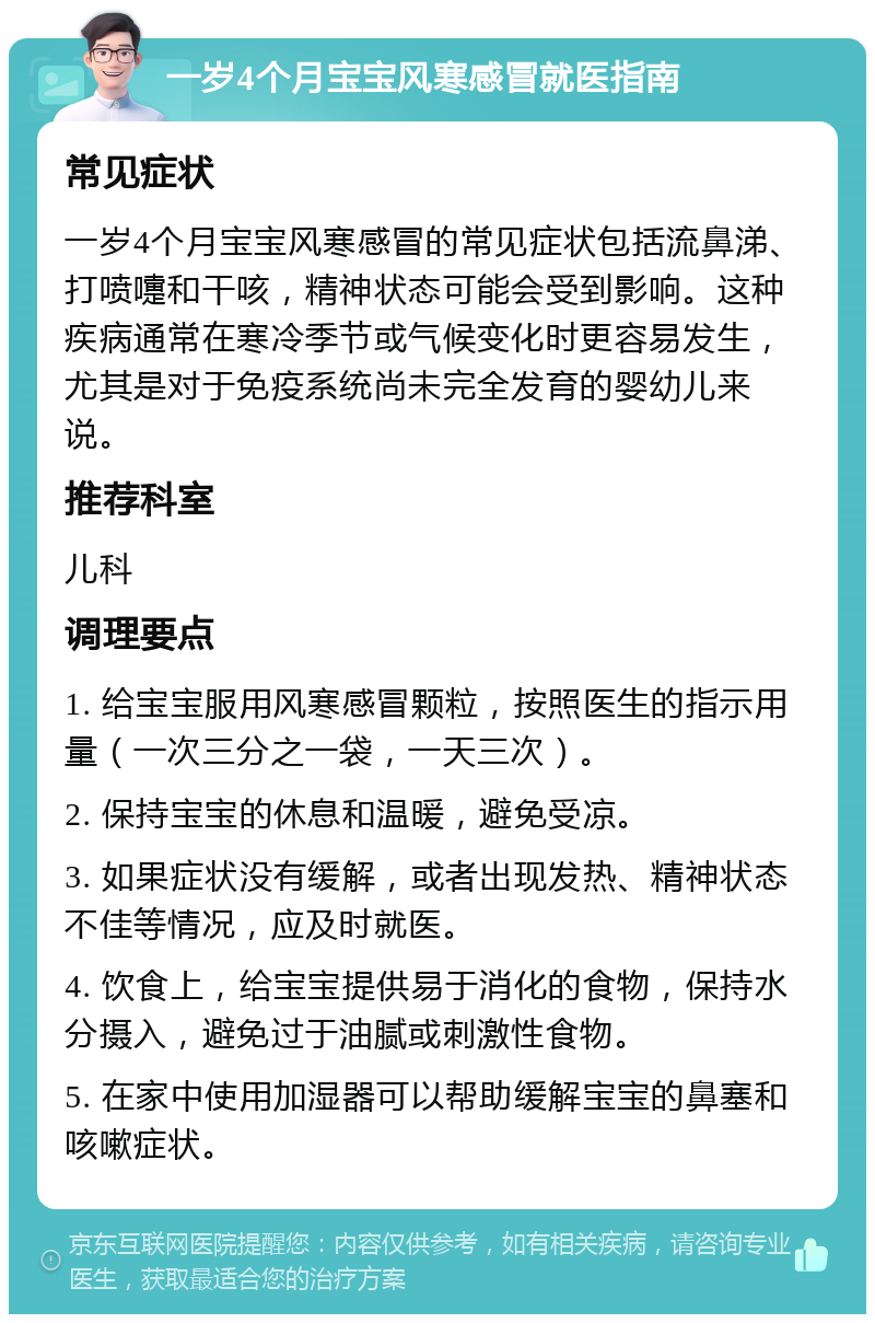 一岁4个月宝宝风寒感冒就医指南 常见症状 一岁4个月宝宝风寒感冒的常见症状包括流鼻涕、打喷嚏和干咳，精神状态可能会受到影响。这种疾病通常在寒冷季节或气候变化时更容易发生，尤其是对于免疫系统尚未完全发育的婴幼儿来说。 推荐科室 儿科 调理要点 1. 给宝宝服用风寒感冒颗粒，按照医生的指示用量（一次三分之一袋，一天三次）。 2. 保持宝宝的休息和温暖，避免受凉。 3. 如果症状没有缓解，或者出现发热、精神状态不佳等情况，应及时就医。 4. 饮食上，给宝宝提供易于消化的食物，保持水分摄入，避免过于油腻或刺激性食物。 5. 在家中使用加湿器可以帮助缓解宝宝的鼻塞和咳嗽症状。