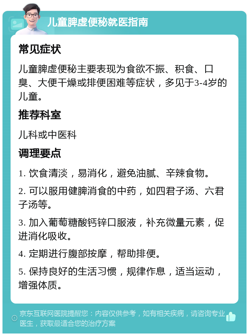 儿童脾虚便秘就医指南 常见症状 儿童脾虚便秘主要表现为食欲不振、积食、口臭、大便干燥或排便困难等症状，多见于3-4岁的儿童。 推荐科室 儿科或中医科 调理要点 1. 饮食清淡，易消化，避免油腻、辛辣食物。 2. 可以服用健脾消食的中药，如四君子汤、六君子汤等。 3. 加入葡萄糖酸钙锌口服液，补充微量元素，促进消化吸收。 4. 定期进行腹部按摩，帮助排便。 5. 保持良好的生活习惯，规律作息，适当运动，增强体质。