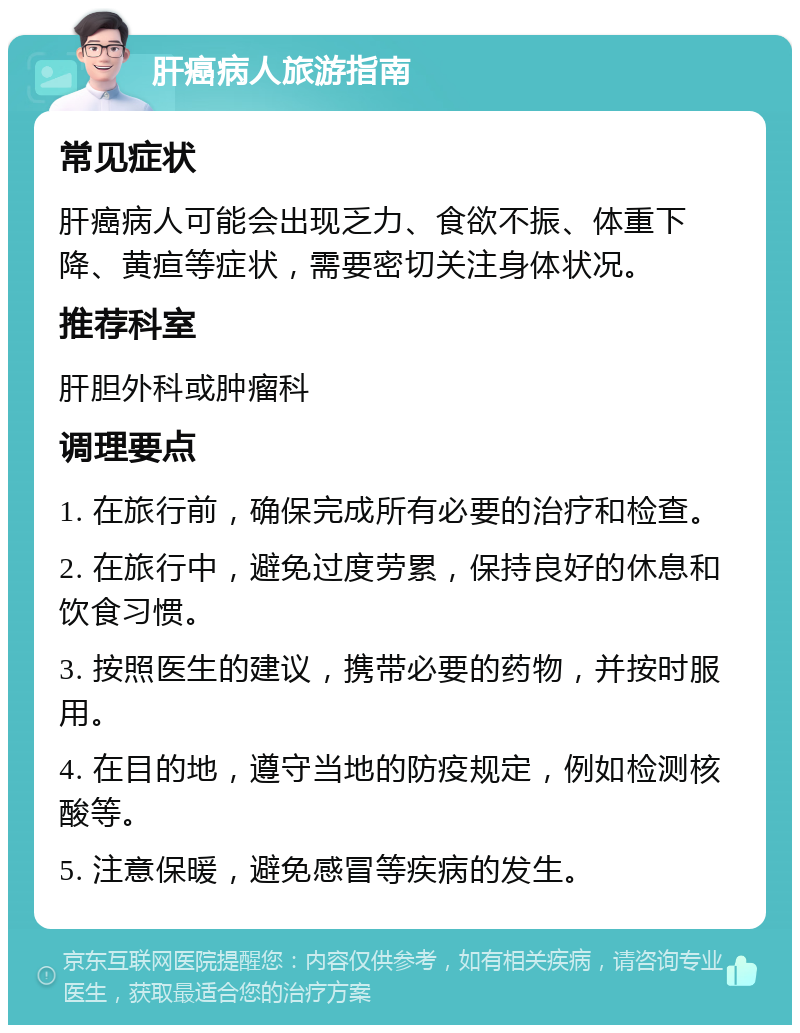 肝癌病人旅游指南 常见症状 肝癌病人可能会出现乏力、食欲不振、体重下降、黄疸等症状，需要密切关注身体状况。 推荐科室 肝胆外科或肿瘤科 调理要点 1. 在旅行前，确保完成所有必要的治疗和检查。 2. 在旅行中，避免过度劳累，保持良好的休息和饮食习惯。 3. 按照医生的建议，携带必要的药物，并按时服用。 4. 在目的地，遵守当地的防疫规定，例如检测核酸等。 5. 注意保暖，避免感冒等疾病的发生。