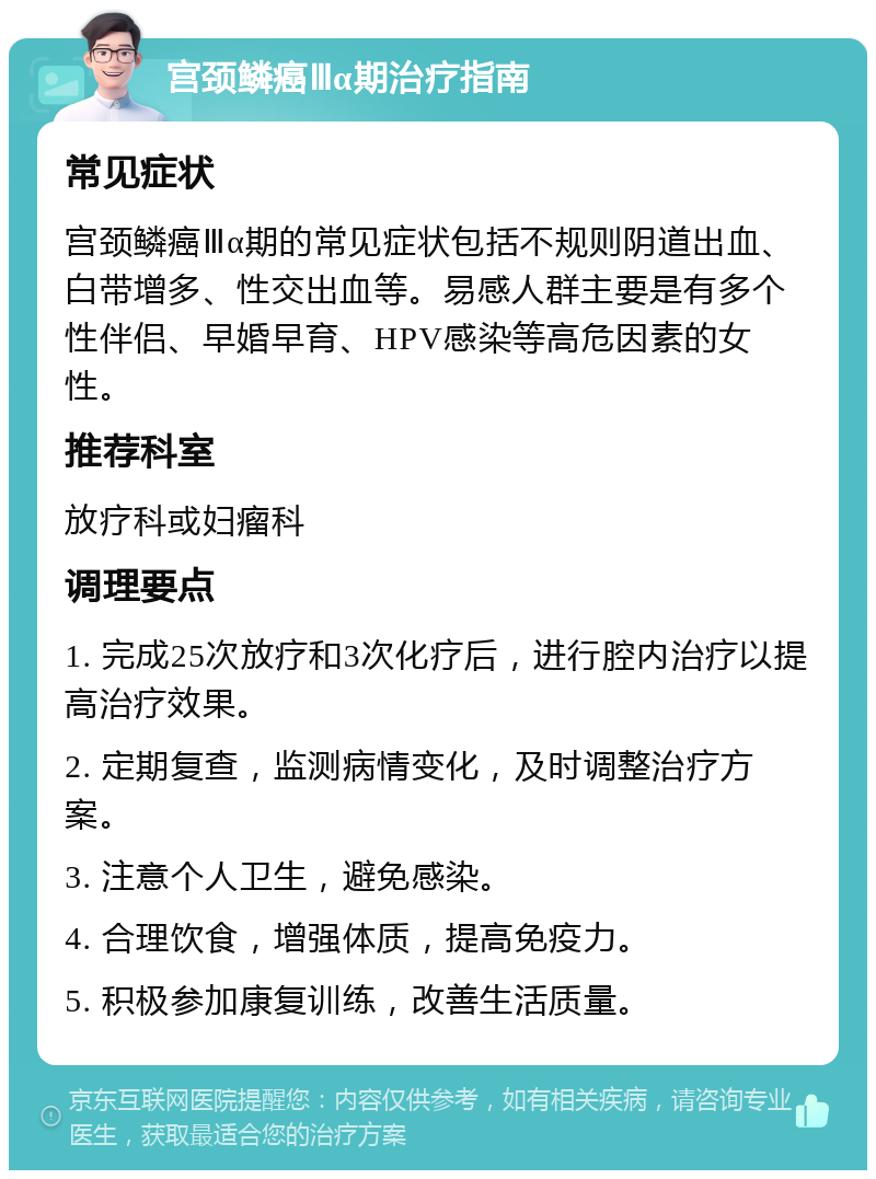 宫颈鳞癌Ⅲα期治疗指南 常见症状 宫颈鳞癌Ⅲα期的常见症状包括不规则阴道出血、白带增多、性交出血等。易感人群主要是有多个性伴侣、早婚早育、HPV感染等高危因素的女性。 推荐科室 放疗科或妇瘤科 调理要点 1. 完成25次放疗和3次化疗后，进行腔内治疗以提高治疗效果。 2. 定期复查，监测病情变化，及时调整治疗方案。 3. 注意个人卫生，避免感染。 4. 合理饮食，增强体质，提高免疫力。 5. 积极参加康复训练，改善生活质量。