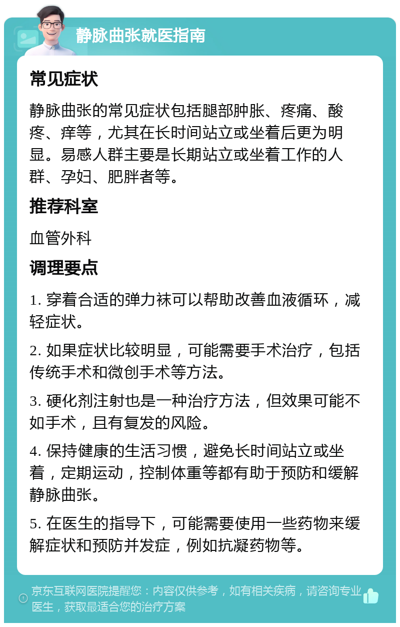 静脉曲张就医指南 常见症状 静脉曲张的常见症状包括腿部肿胀、疼痛、酸疼、痒等，尤其在长时间站立或坐着后更为明显。易感人群主要是长期站立或坐着工作的人群、孕妇、肥胖者等。 推荐科室 血管外科 调理要点 1. 穿着合适的弹力袜可以帮助改善血液循环，减轻症状。 2. 如果症状比较明显，可能需要手术治疗，包括传统手术和微创手术等方法。 3. 硬化剂注射也是一种治疗方法，但效果可能不如手术，且有复发的风险。 4. 保持健康的生活习惯，避免长时间站立或坐着，定期运动，控制体重等都有助于预防和缓解静脉曲张。 5. 在医生的指导下，可能需要使用一些药物来缓解症状和预防并发症，例如抗凝药物等。