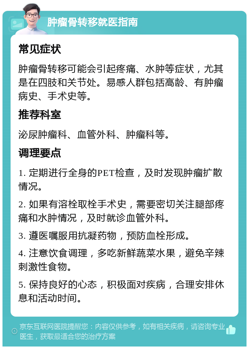 肿瘤骨转移就医指南 常见症状 肿瘤骨转移可能会引起疼痛、水肿等症状，尤其是在四肢和关节处。易感人群包括高龄、有肿瘤病史、手术史等。 推荐科室 泌尿肿瘤科、血管外科、肿瘤科等。 调理要点 1. 定期进行全身的PET检查，及时发现肿瘤扩散情况。 2. 如果有溶栓取栓手术史，需要密切关注腿部疼痛和水肿情况，及时就诊血管外科。 3. 遵医嘱服用抗凝药物，预防血栓形成。 4. 注意饮食调理，多吃新鲜蔬菜水果，避免辛辣刺激性食物。 5. 保持良好的心态，积极面对疾病，合理安排休息和活动时间。