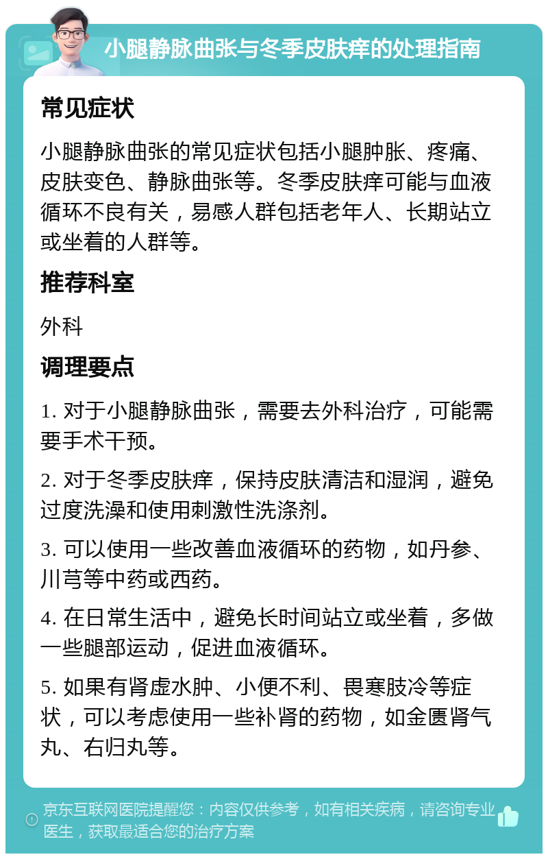 小腿静脉曲张与冬季皮肤痒的处理指南 常见症状 小腿静脉曲张的常见症状包括小腿肿胀、疼痛、皮肤变色、静脉曲张等。冬季皮肤痒可能与血液循环不良有关，易感人群包括老年人、长期站立或坐着的人群等。 推荐科室 外科 调理要点 1. 对于小腿静脉曲张，需要去外科治疗，可能需要手术干预。 2. 对于冬季皮肤痒，保持皮肤清洁和湿润，避免过度洗澡和使用刺激性洗涤剂。 3. 可以使用一些改善血液循环的药物，如丹参、川芎等中药或西药。 4. 在日常生活中，避免长时间站立或坐着，多做一些腿部运动，促进血液循环。 5. 如果有肾虚水肿、小便不利、畏寒肢冷等症状，可以考虑使用一些补肾的药物，如金匮肾气丸、右归丸等。