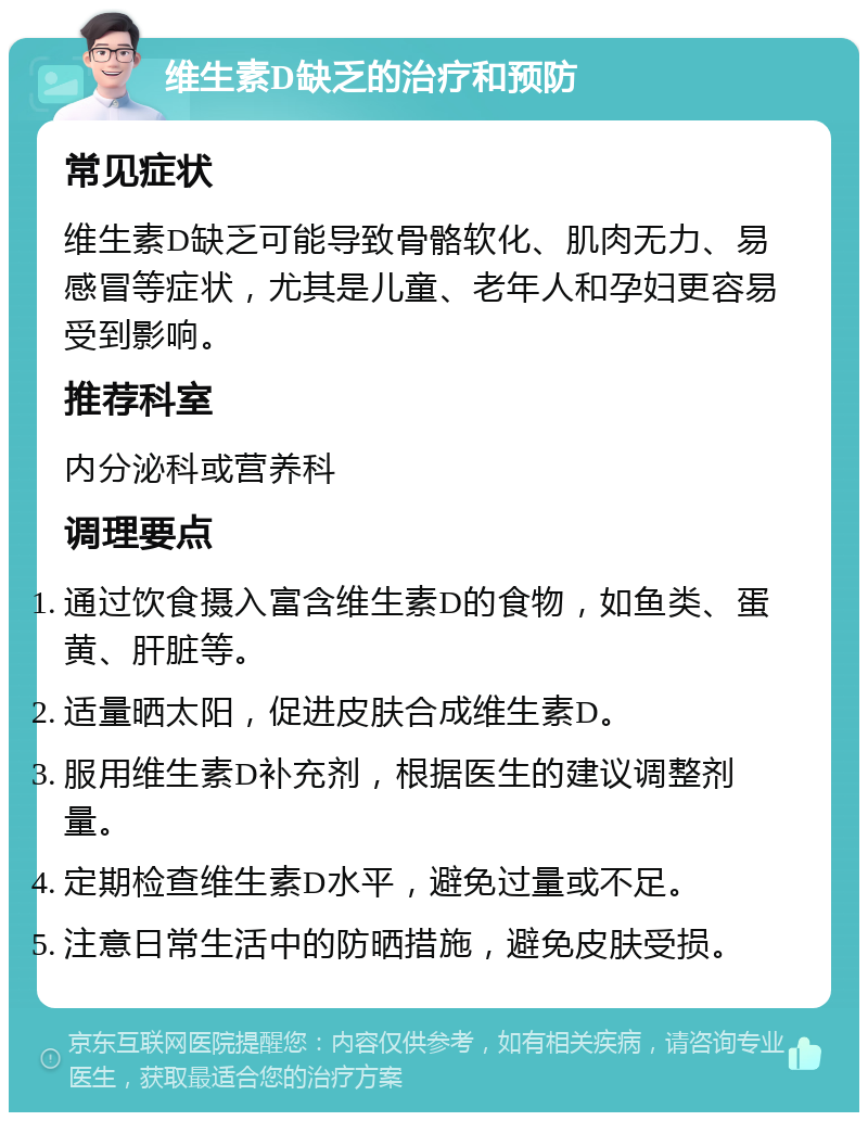 维生素D缺乏的治疗和预防 常见症状 维生素D缺乏可能导致骨骼软化、肌肉无力、易感冒等症状，尤其是儿童、老年人和孕妇更容易受到影响。 推荐科室 内分泌科或营养科 调理要点 通过饮食摄入富含维生素D的食物，如鱼类、蛋黄、肝脏等。 适量晒太阳，促进皮肤合成维生素D。 服用维生素D补充剂，根据医生的建议调整剂量。 定期检查维生素D水平，避免过量或不足。 注意日常生活中的防晒措施，避免皮肤受损。