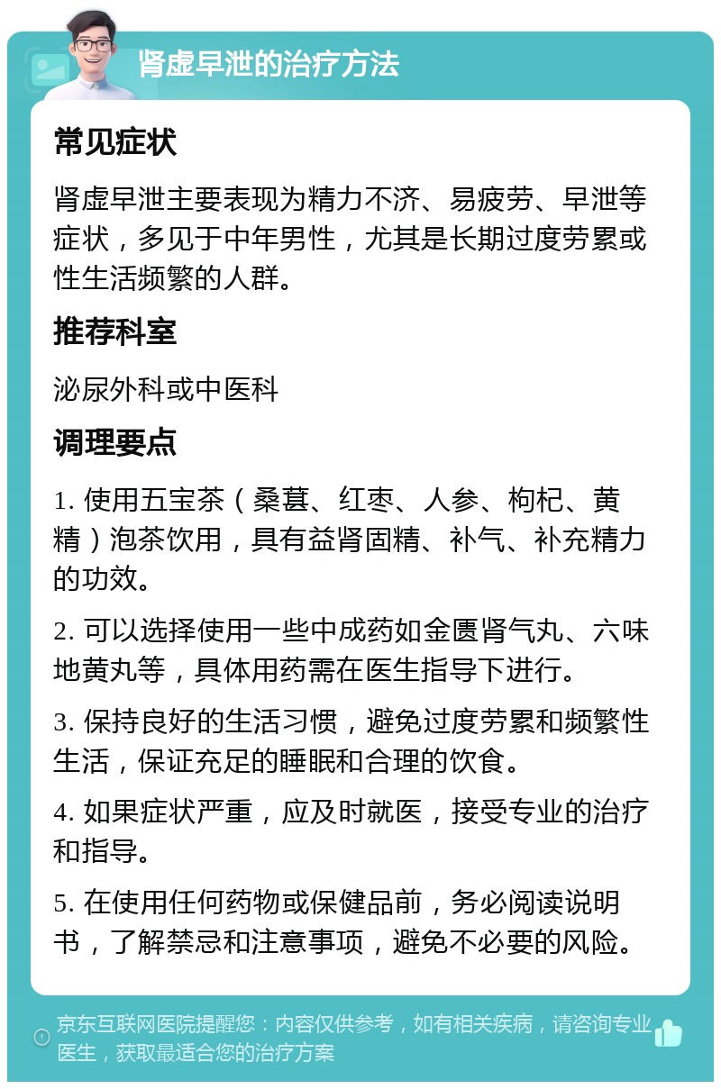 肾虚早泄的治疗方法 常见症状 肾虚早泄主要表现为精力不济、易疲劳、早泄等症状，多见于中年男性，尤其是长期过度劳累或性生活频繁的人群。 推荐科室 泌尿外科或中医科 调理要点 1. 使用五宝茶（桑葚、红枣、人参、枸杞、黄精）泡茶饮用，具有益肾固精、补气、补充精力的功效。 2. 可以选择使用一些中成药如金匮肾气丸、六味地黄丸等，具体用药需在医生指导下进行。 3. 保持良好的生活习惯，避免过度劳累和频繁性生活，保证充足的睡眠和合理的饮食。 4. 如果症状严重，应及时就医，接受专业的治疗和指导。 5. 在使用任何药物或保健品前，务必阅读说明书，了解禁忌和注意事项，避免不必要的风险。