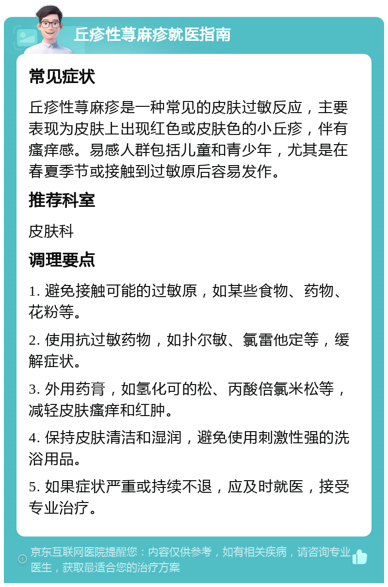 丘疹性荨麻疹就医指南 常见症状 丘疹性荨麻疹是一种常见的皮肤过敏反应，主要表现为皮肤上出现红色或皮肤色的小丘疹，伴有瘙痒感。易感人群包括儿童和青少年，尤其是在春夏季节或接触到过敏原后容易发作。 推荐科室 皮肤科 调理要点 1. 避免接触可能的过敏原，如某些食物、药物、花粉等。 2. 使用抗过敏药物，如扑尔敏、氯雷他定等，缓解症状。 3. 外用药膏，如氢化可的松、丙酸倍氯米松等，减轻皮肤瘙痒和红肿。 4. 保持皮肤清洁和湿润，避免使用刺激性强的洗浴用品。 5. 如果症状严重或持续不退，应及时就医，接受专业治疗。