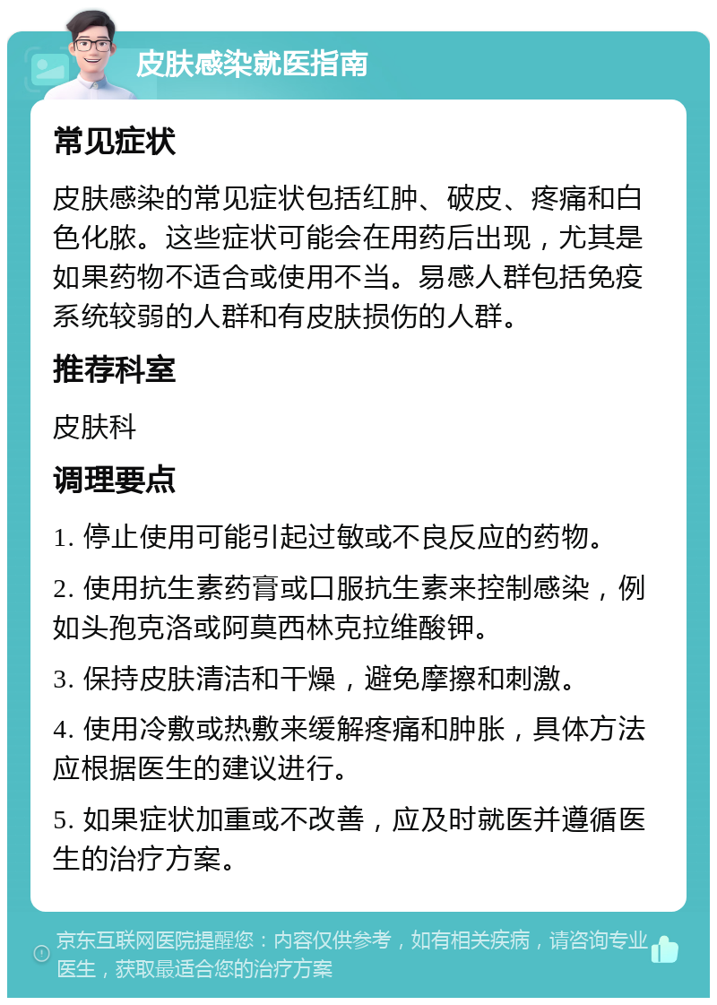 皮肤感染就医指南 常见症状 皮肤感染的常见症状包括红肿、破皮、疼痛和白色化脓。这些症状可能会在用药后出现，尤其是如果药物不适合或使用不当。易感人群包括免疫系统较弱的人群和有皮肤损伤的人群。 推荐科室 皮肤科 调理要点 1. 停止使用可能引起过敏或不良反应的药物。 2. 使用抗生素药膏或口服抗生素来控制感染，例如头孢克洛或阿莫西林克拉维酸钾。 3. 保持皮肤清洁和干燥，避免摩擦和刺激。 4. 使用冷敷或热敷来缓解疼痛和肿胀，具体方法应根据医生的建议进行。 5. 如果症状加重或不改善，应及时就医并遵循医生的治疗方案。