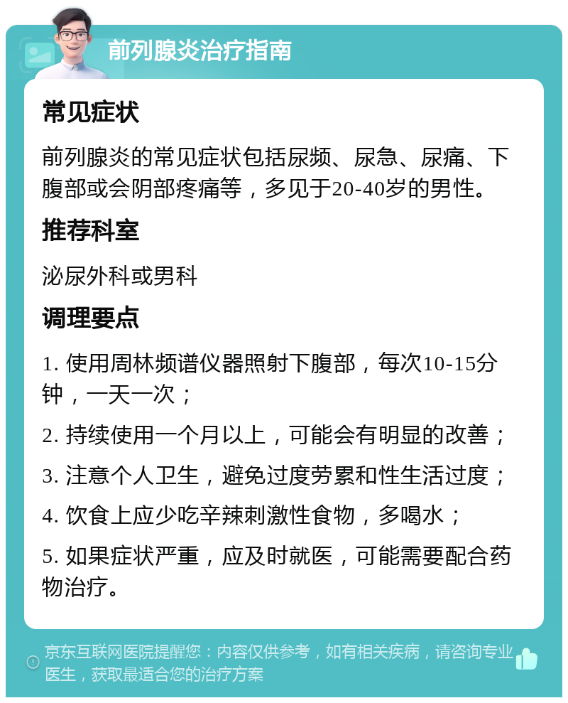 前列腺炎治疗指南 常见症状 前列腺炎的常见症状包括尿频、尿急、尿痛、下腹部或会阴部疼痛等，多见于20-40岁的男性。 推荐科室 泌尿外科或男科 调理要点 1. 使用周林频谱仪器照射下腹部，每次10-15分钟，一天一次； 2. 持续使用一个月以上，可能会有明显的改善； 3. 注意个人卫生，避免过度劳累和性生活过度； 4. 饮食上应少吃辛辣刺激性食物，多喝水； 5. 如果症状严重，应及时就医，可能需要配合药物治疗。