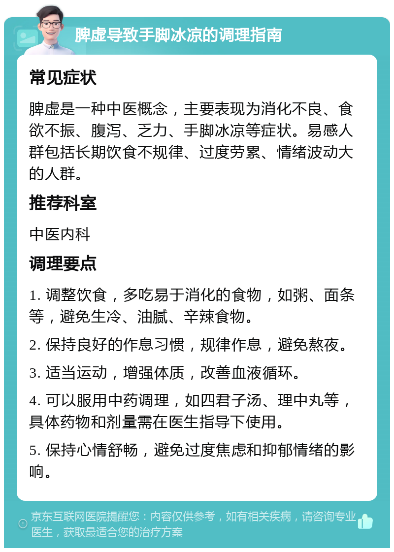 脾虚导致手脚冰凉的调理指南 常见症状 脾虚是一种中医概念，主要表现为消化不良、食欲不振、腹泻、乏力、手脚冰凉等症状。易感人群包括长期饮食不规律、过度劳累、情绪波动大的人群。 推荐科室 中医内科 调理要点 1. 调整饮食，多吃易于消化的食物，如粥、面条等，避免生冷、油腻、辛辣食物。 2. 保持良好的作息习惯，规律作息，避免熬夜。 3. 适当运动，增强体质，改善血液循环。 4. 可以服用中药调理，如四君子汤、理中丸等，具体药物和剂量需在医生指导下使用。 5. 保持心情舒畅，避免过度焦虑和抑郁情绪的影响。