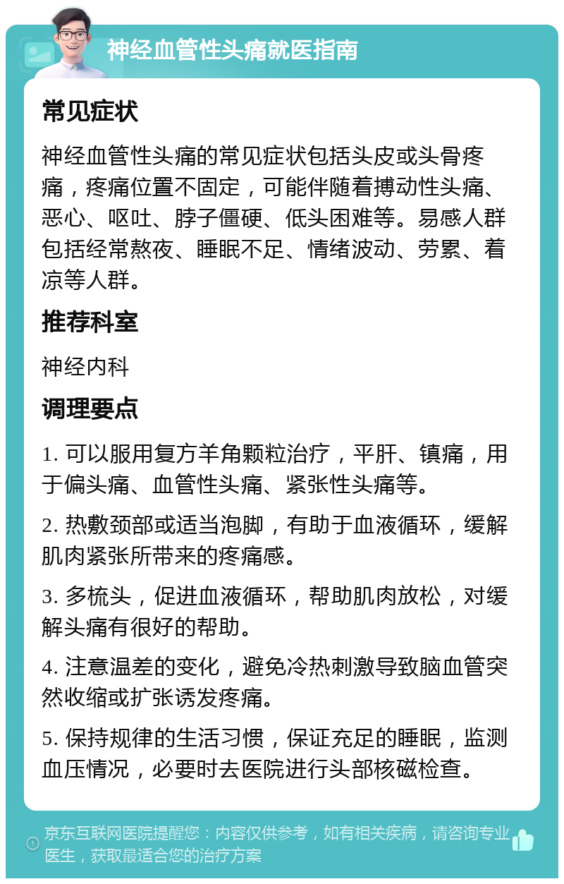 神经血管性头痛就医指南 常见症状 神经血管性头痛的常见症状包括头皮或头骨疼痛，疼痛位置不固定，可能伴随着搏动性头痛、恶心、呕吐、脖子僵硬、低头困难等。易感人群包括经常熬夜、睡眠不足、情绪波动、劳累、着凉等人群。 推荐科室 神经内科 调理要点 1. 可以服用复方羊角颗粒治疗，平肝、镇痛，用于偏头痛、血管性头痛、紧张性头痛等。 2. 热敷颈部或适当泡脚，有助于血液循环，缓解肌肉紧张所带来的疼痛感。 3. 多梳头，促进血液循环，帮助肌肉放松，对缓解头痛有很好的帮助。 4. 注意温差的变化，避免冷热刺激导致脑血管突然收缩或扩张诱发疼痛。 5. 保持规律的生活习惯，保证充足的睡眠，监测血压情况，必要时去医院进行头部核磁检查。