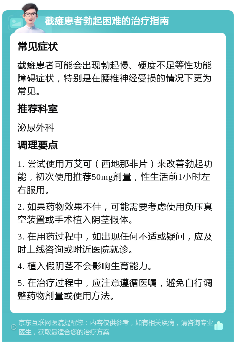 截瘫患者勃起困难的治疗指南 常见症状 截瘫患者可能会出现勃起慢、硬度不足等性功能障碍症状，特别是在腰椎神经受损的情况下更为常见。 推荐科室 泌尿外科 调理要点 1. 尝试使用万艾可（西地那非片）来改善勃起功能，初次使用推荐50mg剂量，性生活前1小时左右服用。 2. 如果药物效果不佳，可能需要考虑使用负压真空装置或手术植入阴茎假体。 3. 在用药过程中，如出现任何不适或疑问，应及时上线咨询或附近医院就诊。 4. 植入假阴茎不会影响生育能力。 5. 在治疗过程中，应注意遵循医嘱，避免自行调整药物剂量或使用方法。