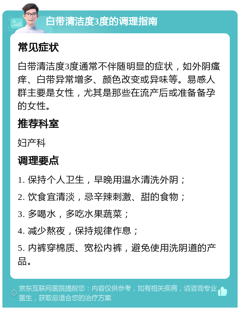 白带清洁度3度的调理指南 常见症状 白带清洁度3度通常不伴随明显的症状，如外阴瘙痒、白带异常增多、颜色改变或异味等。易感人群主要是女性，尤其是那些在流产后或准备备孕的女性。 推荐科室 妇产科 调理要点 1. 保持个人卫生，早晚用温水清洗外阴； 2. 饮食宜清淡，忌辛辣刺激、甜的食物； 3. 多喝水，多吃水果蔬菜； 4. 减少熬夜，保持规律作息； 5. 内裤穿棉质、宽松内裤，避免使用洗阴道的产品。