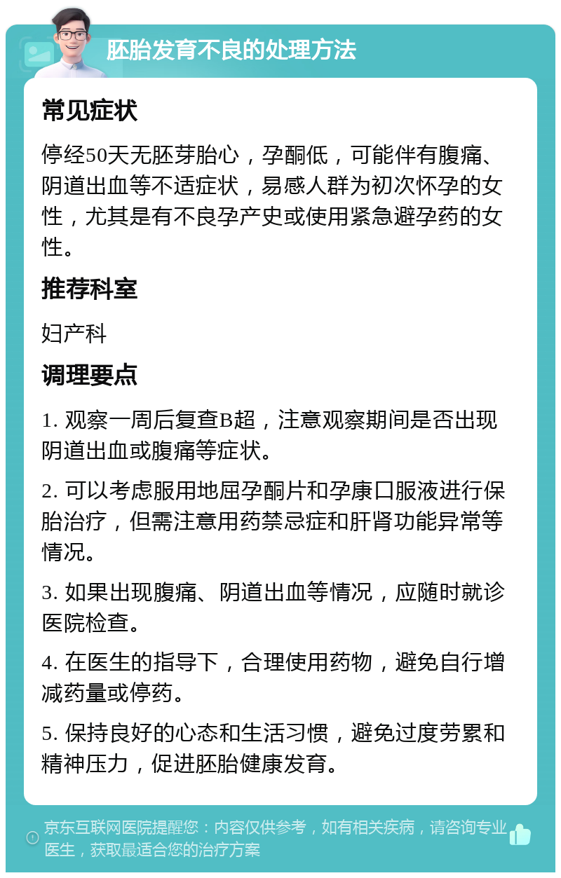 胚胎发育不良的处理方法 常见症状 停经50天无胚芽胎心，孕酮低，可能伴有腹痛、阴道出血等不适症状，易感人群为初次怀孕的女性，尤其是有不良孕产史或使用紧急避孕药的女性。 推荐科室 妇产科 调理要点 1. 观察一周后复查B超，注意观察期间是否出现阴道出血或腹痛等症状。 2. 可以考虑服用地屈孕酮片和孕康口服液进行保胎治疗，但需注意用药禁忌症和肝肾功能异常等情况。 3. 如果出现腹痛、阴道出血等情况，应随时就诊医院检查。 4. 在医生的指导下，合理使用药物，避免自行增减药量或停药。 5. 保持良好的心态和生活习惯，避免过度劳累和精神压力，促进胚胎健康发育。