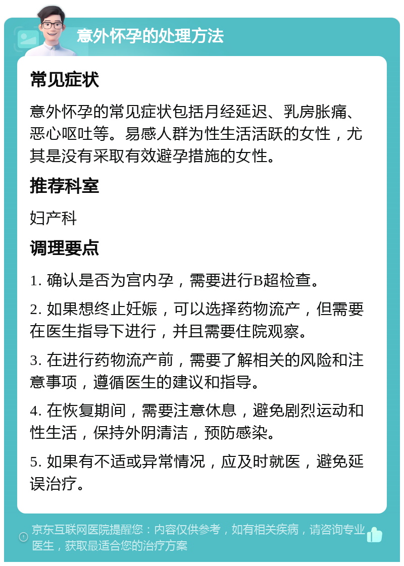 意外怀孕的处理方法 常见症状 意外怀孕的常见症状包括月经延迟、乳房胀痛、恶心呕吐等。易感人群为性生活活跃的女性，尤其是没有采取有效避孕措施的女性。 推荐科室 妇产科 调理要点 1. 确认是否为宫内孕，需要进行B超检查。 2. 如果想终止妊娠，可以选择药物流产，但需要在医生指导下进行，并且需要住院观察。 3. 在进行药物流产前，需要了解相关的风险和注意事项，遵循医生的建议和指导。 4. 在恢复期间，需要注意休息，避免剧烈运动和性生活，保持外阴清洁，预防感染。 5. 如果有不适或异常情况，应及时就医，避免延误治疗。