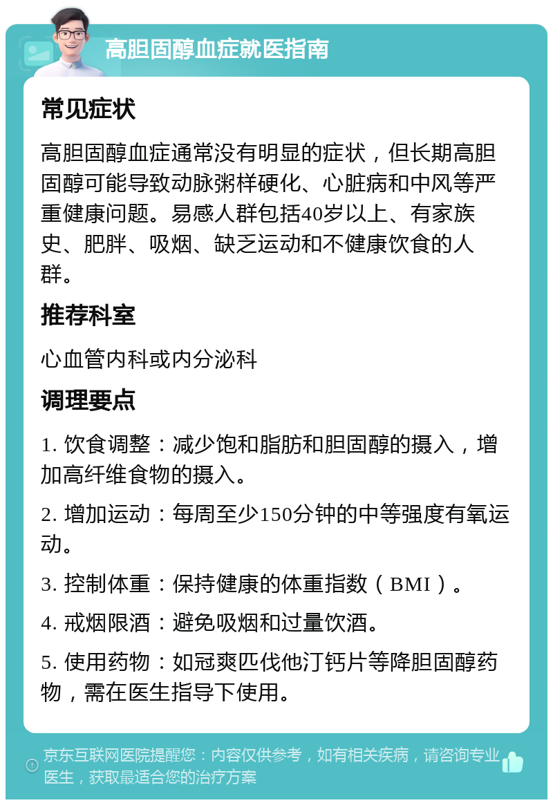 高胆固醇血症就医指南 常见症状 高胆固醇血症通常没有明显的症状，但长期高胆固醇可能导致动脉粥样硬化、心脏病和中风等严重健康问题。易感人群包括40岁以上、有家族史、肥胖、吸烟、缺乏运动和不健康饮食的人群。 推荐科室 心血管内科或内分泌科 调理要点 1. 饮食调整：减少饱和脂肪和胆固醇的摄入，增加高纤维食物的摄入。 2. 增加运动：每周至少150分钟的中等强度有氧运动。 3. 控制体重：保持健康的体重指数（BMI）。 4. 戒烟限酒：避免吸烟和过量饮酒。 5. 使用药物：如冠爽匹伐他汀钙片等降胆固醇药物，需在医生指导下使用。