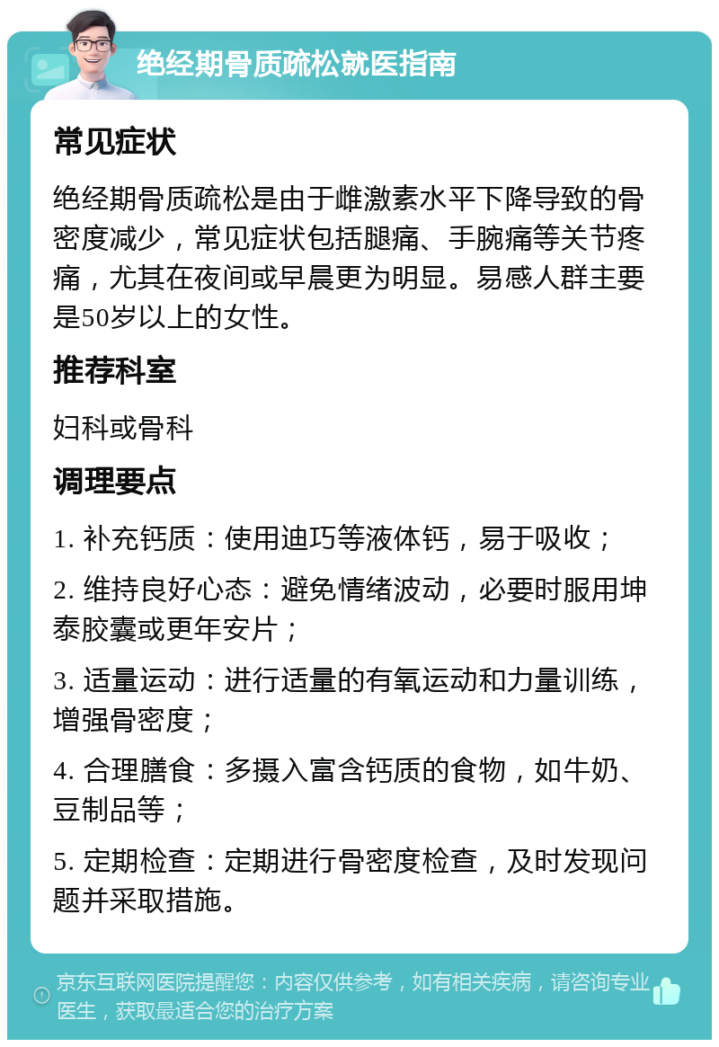 绝经期骨质疏松就医指南 常见症状 绝经期骨质疏松是由于雌激素水平下降导致的骨密度减少，常见症状包括腿痛、手腕痛等关节疼痛，尤其在夜间或早晨更为明显。易感人群主要是50岁以上的女性。 推荐科室 妇科或骨科 调理要点 1. 补充钙质：使用迪巧等液体钙，易于吸收； 2. 维持良好心态：避免情绪波动，必要时服用坤泰胶囊或更年安片； 3. 适量运动：进行适量的有氧运动和力量训练，增强骨密度； 4. 合理膳食：多摄入富含钙质的食物，如牛奶、豆制品等； 5. 定期检查：定期进行骨密度检查，及时发现问题并采取措施。