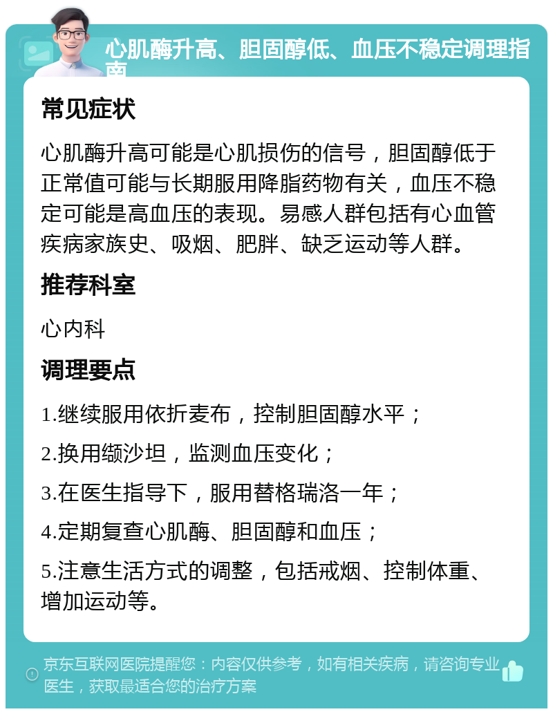 心肌酶升高、胆固醇低、血压不稳定调理指南 常见症状 心肌酶升高可能是心肌损伤的信号，胆固醇低于正常值可能与长期服用降脂药物有关，血压不稳定可能是高血压的表现。易感人群包括有心血管疾病家族史、吸烟、肥胖、缺乏运动等人群。 推荐科室 心内科 调理要点 1.继续服用依折麦布，控制胆固醇水平； 2.换用缬沙坦，监测血压变化； 3.在医生指导下，服用替格瑞洛一年； 4.定期复查心肌酶、胆固醇和血压； 5.注意生活方式的调整，包括戒烟、控制体重、增加运动等。