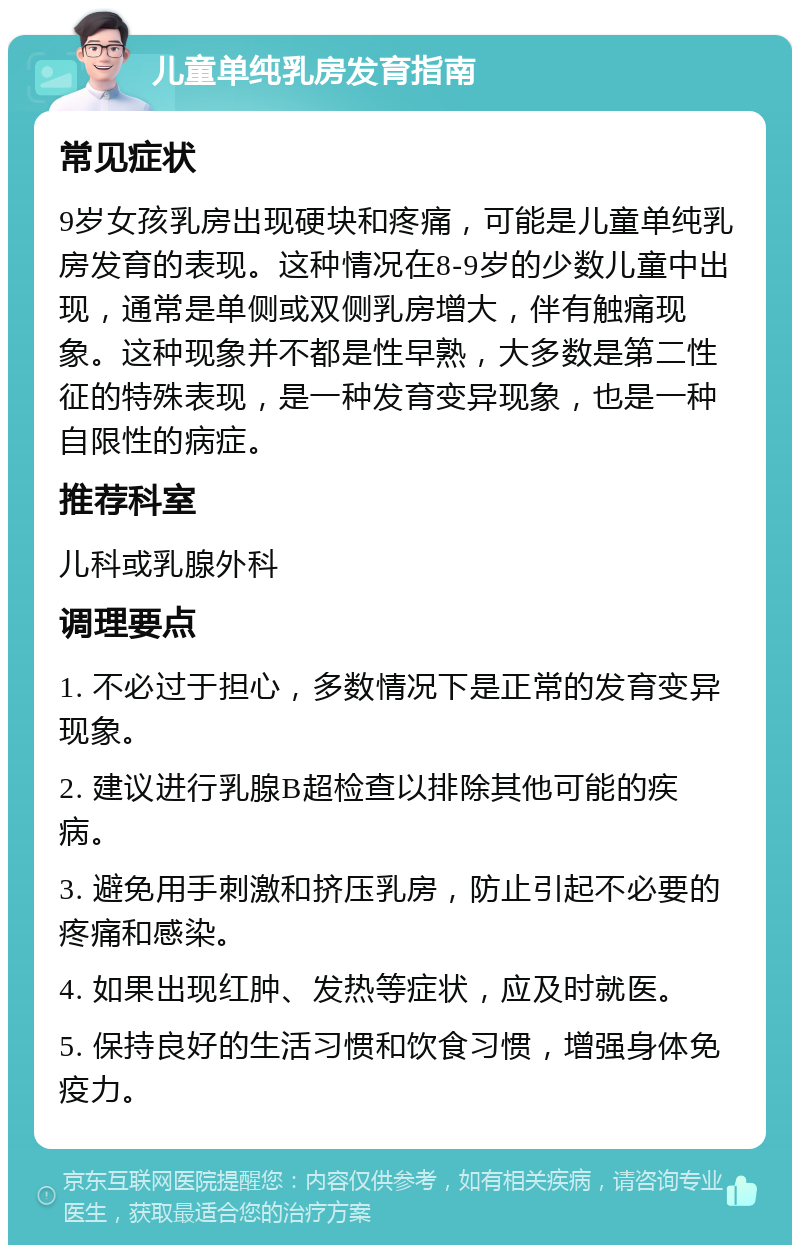 儿童单纯乳房发育指南 常见症状 9岁女孩乳房出现硬块和疼痛，可能是儿童单纯乳房发育的表现。这种情况在8-9岁的少数儿童中出现，通常是单侧或双侧乳房增大，伴有触痛现象。这种现象并不都是性早熟，大多数是第二性征的特殊表现，是一种发育变异现象，也是一种自限性的病症。 推荐科室 儿科或乳腺外科 调理要点 1. 不必过于担心，多数情况下是正常的发育变异现象。 2. 建议进行乳腺B超检查以排除其他可能的疾病。 3. 避免用手刺激和挤压乳房，防止引起不必要的疼痛和感染。 4. 如果出现红肿、发热等症状，应及时就医。 5. 保持良好的生活习惯和饮食习惯，增强身体免疫力。