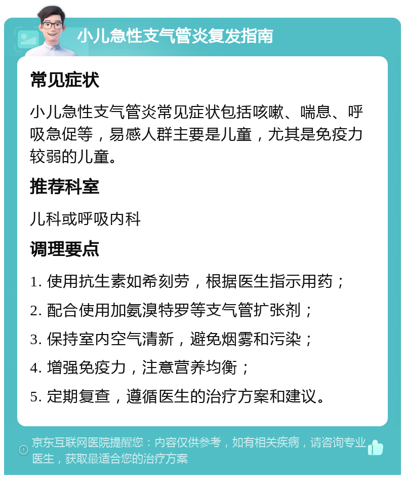 小儿急性支气管炎复发指南 常见症状 小儿急性支气管炎常见症状包括咳嗽、喘息、呼吸急促等，易感人群主要是儿童，尤其是免疫力较弱的儿童。 推荐科室 儿科或呼吸内科 调理要点 1. 使用抗生素如希刻劳，根据医生指示用药； 2. 配合使用加氨溴特罗等支气管扩张剂； 3. 保持室内空气清新，避免烟雾和污染； 4. 增强免疫力，注意营养均衡； 5. 定期复查，遵循医生的治疗方案和建议。