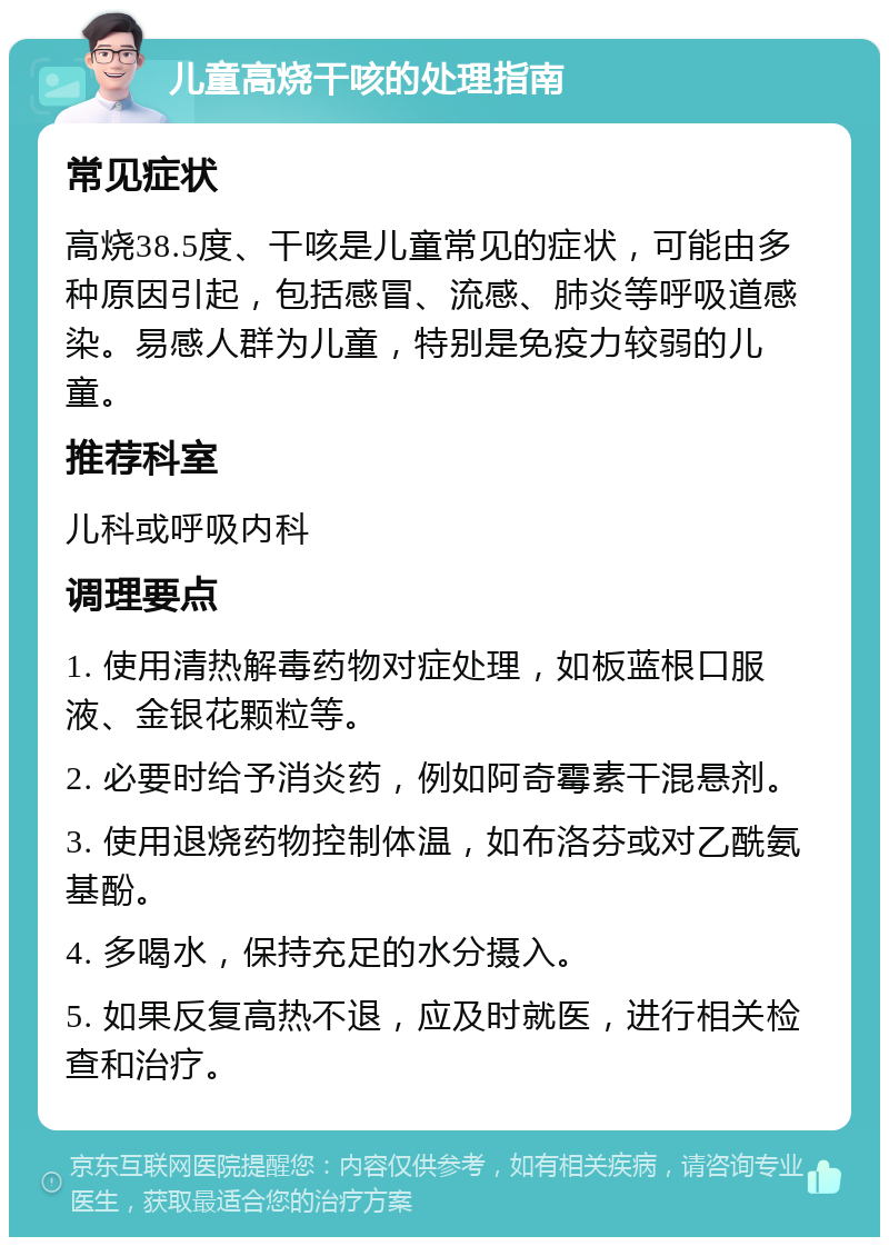 儿童高烧干咳的处理指南 常见症状 高烧38.5度、干咳是儿童常见的症状，可能由多种原因引起，包括感冒、流感、肺炎等呼吸道感染。易感人群为儿童，特别是免疫力较弱的儿童。 推荐科室 儿科或呼吸内科 调理要点 1. 使用清热解毒药物对症处理，如板蓝根口服液、金银花颗粒等。 2. 必要时给予消炎药，例如阿奇霉素干混悬剂。 3. 使用退烧药物控制体温，如布洛芬或对乙酰氨基酚。 4. 多喝水，保持充足的水分摄入。 5. 如果反复高热不退，应及时就医，进行相关检查和治疗。