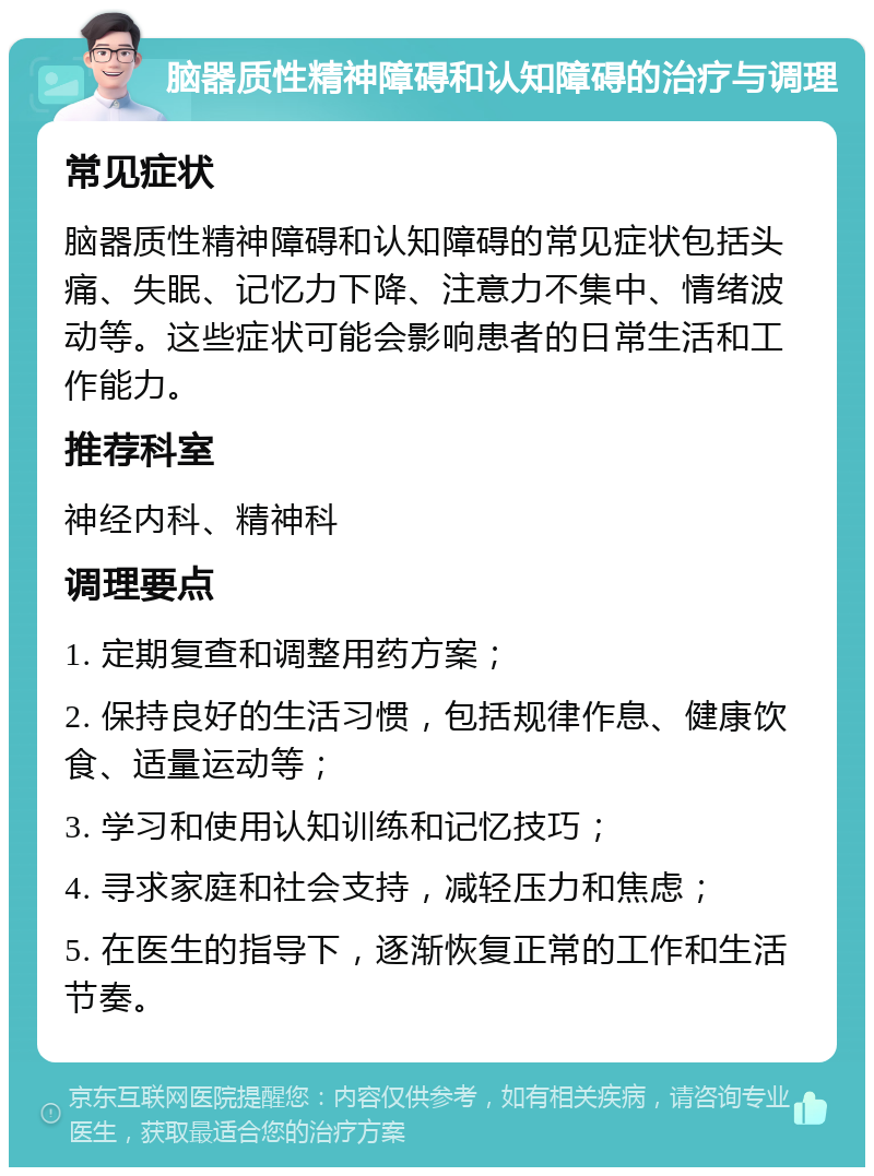 脑器质性精神障碍和认知障碍的治疗与调理 常见症状 脑器质性精神障碍和认知障碍的常见症状包括头痛、失眠、记忆力下降、注意力不集中、情绪波动等。这些症状可能会影响患者的日常生活和工作能力。 推荐科室 神经内科、精神科 调理要点 1. 定期复查和调整用药方案； 2. 保持良好的生活习惯，包括规律作息、健康饮食、适量运动等； 3. 学习和使用认知训练和记忆技巧； 4. 寻求家庭和社会支持，减轻压力和焦虑； 5. 在医生的指导下，逐渐恢复正常的工作和生活节奏。