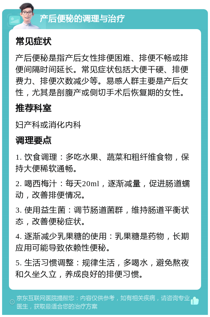 产后便秘的调理与治疗 常见症状 产后便秘是指产后女性排便困难、排便不畅或排便间隔时间延长。常见症状包括大便干硬、排便费力、排便次数减少等。易感人群主要是产后女性，尤其是剖腹产或侧切手术后恢复期的女性。 推荐科室 妇产科或消化内科 调理要点 1. 饮食调理：多吃水果、蔬菜和粗纤维食物，保持大便稀软通畅。 2. 喝西梅汁：每天20ml，逐渐减量，促进肠道蠕动，改善排便情况。 3. 使用益生菌：调节肠道菌群，维持肠道平衡状态，改善便秘症状。 4. 逐渐减少乳果糖的使用：乳果糖是药物，长期应用可能导致依赖性便秘。 5. 生活习惯调整：规律生活，多喝水，避免熬夜和久坐久立，养成良好的排便习惯。