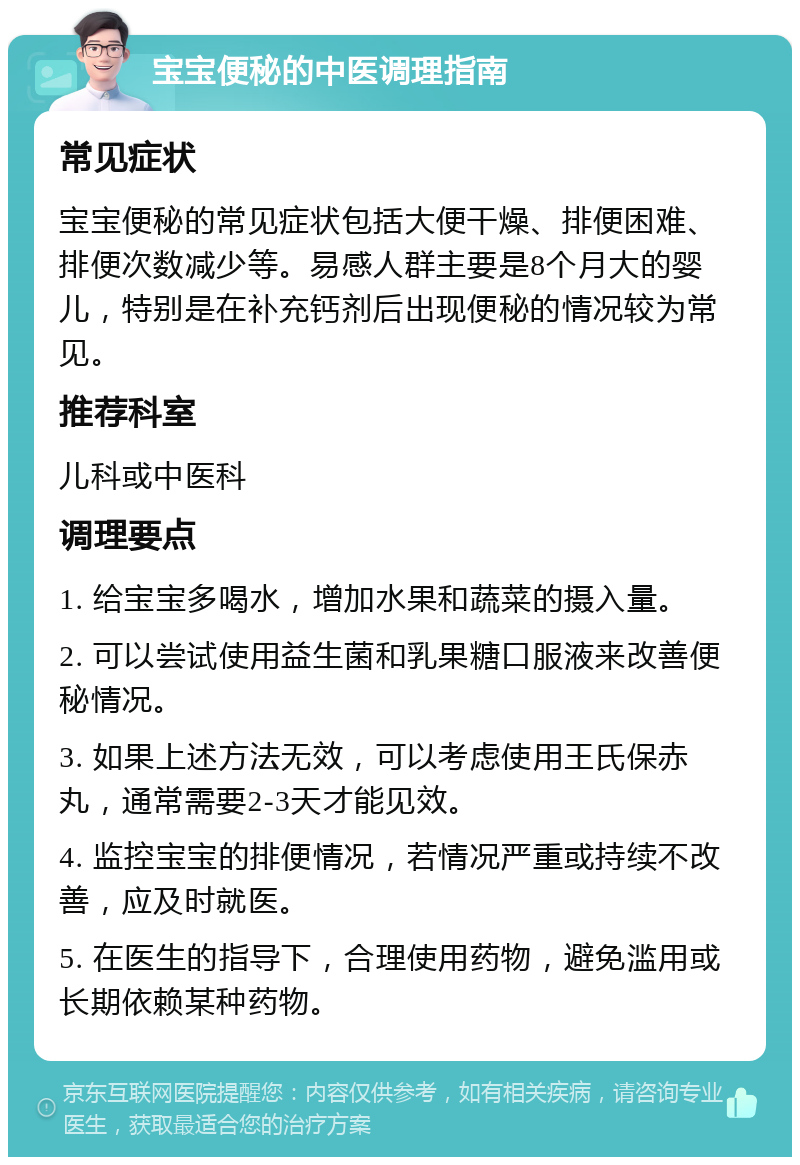 宝宝便秘的中医调理指南 常见症状 宝宝便秘的常见症状包括大便干燥、排便困难、排便次数减少等。易感人群主要是8个月大的婴儿，特别是在补充钙剂后出现便秘的情况较为常见。 推荐科室 儿科或中医科 调理要点 1. 给宝宝多喝水，增加水果和蔬菜的摄入量。 2. 可以尝试使用益生菌和乳果糖口服液来改善便秘情况。 3. 如果上述方法无效，可以考虑使用王氏保赤丸，通常需要2-3天才能见效。 4. 监控宝宝的排便情况，若情况严重或持续不改善，应及时就医。 5. 在医生的指导下，合理使用药物，避免滥用或长期依赖某种药物。