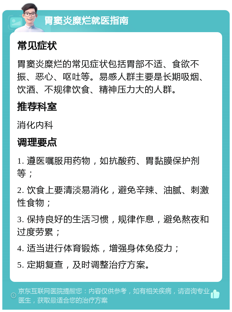 胃窦炎糜烂就医指南 常见症状 胃窦炎糜烂的常见症状包括胃部不适、食欲不振、恶心、呕吐等。易感人群主要是长期吸烟、饮酒、不规律饮食、精神压力大的人群。 推荐科室 消化内科 调理要点 1. 遵医嘱服用药物，如抗酸药、胃黏膜保护剂等； 2. 饮食上要清淡易消化，避免辛辣、油腻、刺激性食物； 3. 保持良好的生活习惯，规律作息，避免熬夜和过度劳累； 4. 适当进行体育锻炼，增强身体免疫力； 5. 定期复查，及时调整治疗方案。