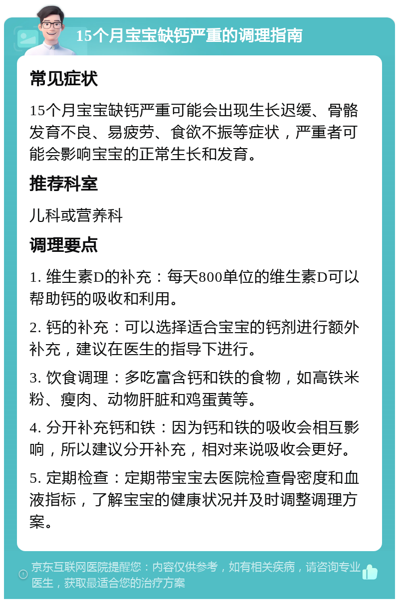 15个月宝宝缺钙严重的调理指南 常见症状 15个月宝宝缺钙严重可能会出现生长迟缓、骨骼发育不良、易疲劳、食欲不振等症状，严重者可能会影响宝宝的正常生长和发育。 推荐科室 儿科或营养科 调理要点 1. 维生素D的补充：每天800单位的维生素D可以帮助钙的吸收和利用。 2. 钙的补充：可以选择适合宝宝的钙剂进行额外补充，建议在医生的指导下进行。 3. 饮食调理：多吃富含钙和铁的食物，如高铁米粉、瘦肉、动物肝脏和鸡蛋黄等。 4. 分开补充钙和铁：因为钙和铁的吸收会相互影响，所以建议分开补充，相对来说吸收会更好。 5. 定期检查：定期带宝宝去医院检查骨密度和血液指标，了解宝宝的健康状况并及时调整调理方案。