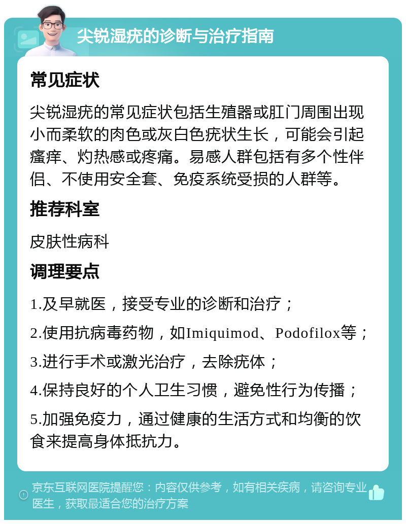 尖锐湿疣的诊断与治疗指南 常见症状 尖锐湿疣的常见症状包括生殖器或肛门周围出现小而柔软的肉色或灰白色疣状生长，可能会引起瘙痒、灼热感或疼痛。易感人群包括有多个性伴侣、不使用安全套、免疫系统受损的人群等。 推荐科室 皮肤性病科 调理要点 1.及早就医，接受专业的诊断和治疗； 2.使用抗病毒药物，如Imiquimod、Podofilox等； 3.进行手术或激光治疗，去除疣体； 4.保持良好的个人卫生习惯，避免性行为传播； 5.加强免疫力，通过健康的生活方式和均衡的饮食来提高身体抵抗力。