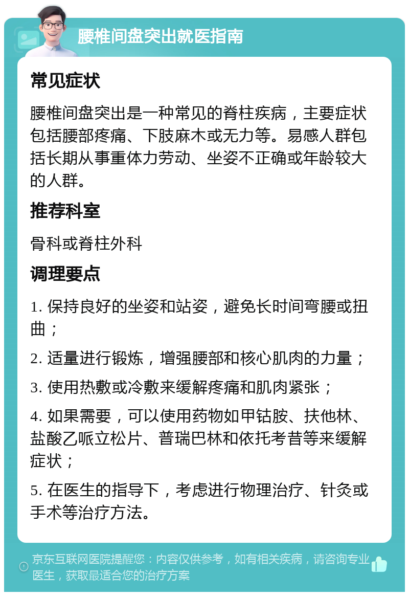 腰椎间盘突出就医指南 常见症状 腰椎间盘突出是一种常见的脊柱疾病，主要症状包括腰部疼痛、下肢麻木或无力等。易感人群包括长期从事重体力劳动、坐姿不正确或年龄较大的人群。 推荐科室 骨科或脊柱外科 调理要点 1. 保持良好的坐姿和站姿，避免长时间弯腰或扭曲； 2. 适量进行锻炼，增强腰部和核心肌肉的力量； 3. 使用热敷或冷敷来缓解疼痛和肌肉紧张； 4. 如果需要，可以使用药物如甲钴胺、扶他林、盐酸乙哌立松片、普瑞巴林和依托考昔等来缓解症状； 5. 在医生的指导下，考虑进行物理治疗、针灸或手术等治疗方法。