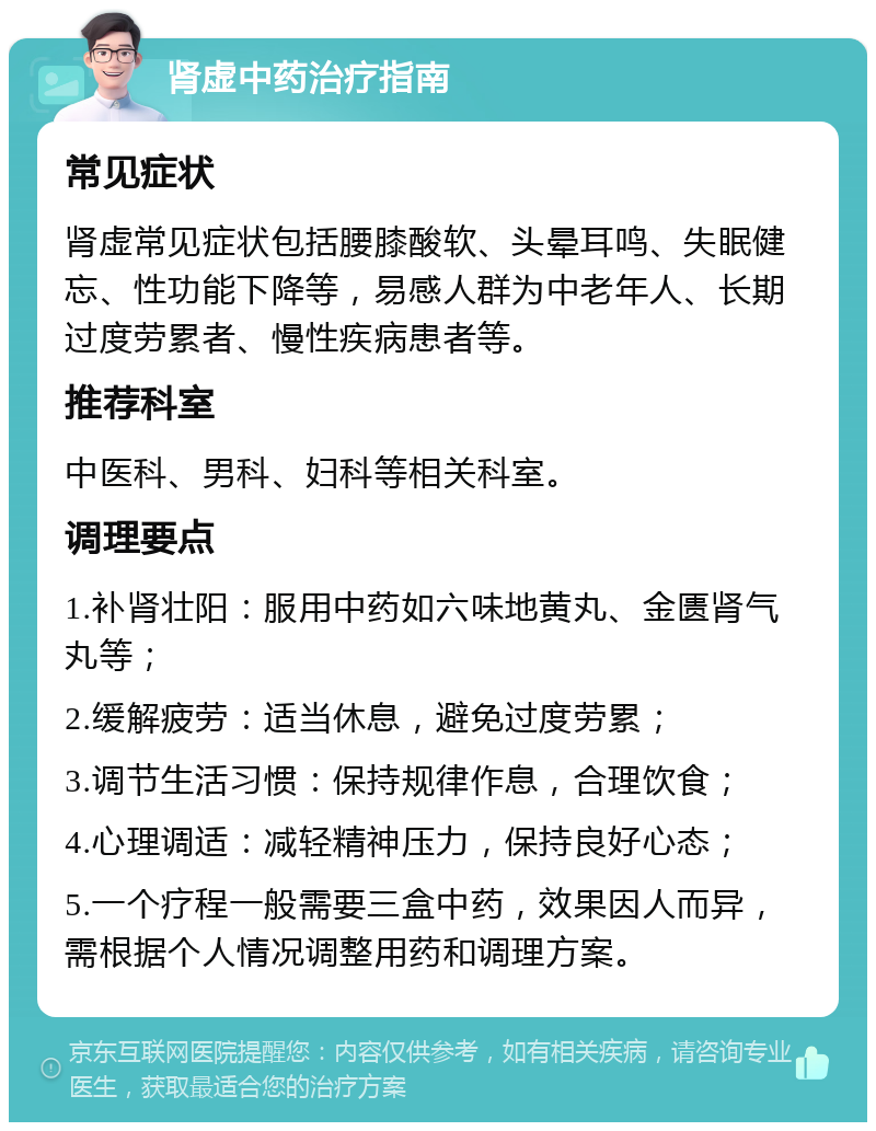 肾虚中药治疗指南 常见症状 肾虚常见症状包括腰膝酸软、头晕耳鸣、失眠健忘、性功能下降等，易感人群为中老年人、长期过度劳累者、慢性疾病患者等。 推荐科室 中医科、男科、妇科等相关科室。 调理要点 1.补肾壮阳：服用中药如六味地黄丸、金匮肾气丸等； 2.缓解疲劳：适当休息，避免过度劳累； 3.调节生活习惯：保持规律作息，合理饮食； 4.心理调适：减轻精神压力，保持良好心态； 5.一个疗程一般需要三盒中药，效果因人而异，需根据个人情况调整用药和调理方案。